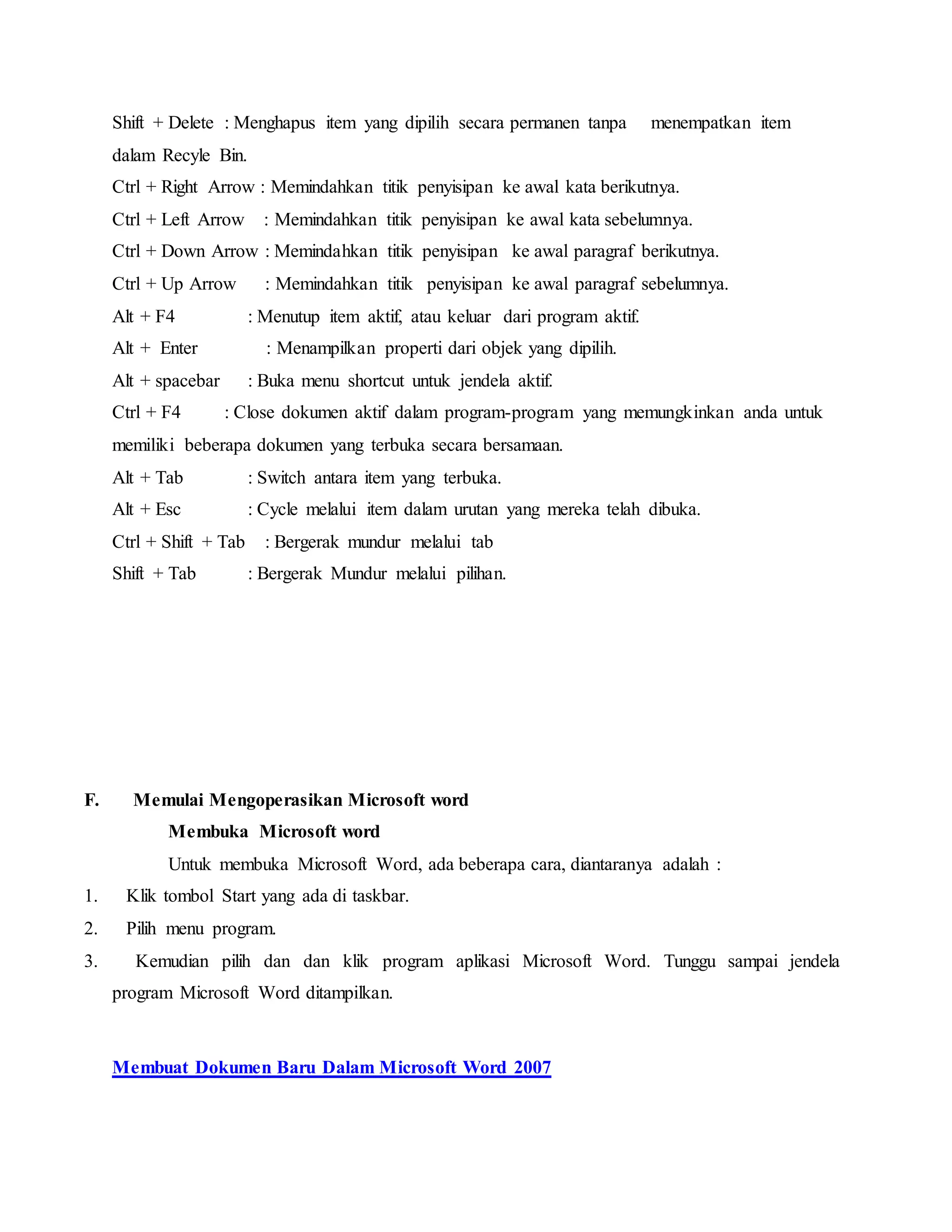 Shift + Delete : Menghapus item yang dipilih secara permanen tanpa menempatkan item
dalam Recyle Bin.
Ctrl + Right Arrow : Memindahkan titik penyisipan ke awal kata berikutnya.
Ctrl + Left Arrow : Memindahkan titik penyisipan ke awal kata sebelumnya.
Ctrl + Down Arrow : Memindahkan titik penyisipan ke awal paragraf berikutnya.
Ctrl + Up Arrow : Memindahkan titik penyisipan ke awal paragraf sebelumnya.
Alt + F4 : Menutup item aktif, atau keluar dari program aktif.
Alt + Enter : Menampilkan properti dari objek yang dipilih.
Alt + spacebar : Buka menu shortcut untuk jendela aktif.
Ctrl + F4 : Close dokumen aktif dalam program-program yang memungkinkan anda untuk
memiliki beberapa dokumen yang terbuka secara bersamaan.
Alt + Tab : Switch antara item yang terbuka.
Alt + Esc : Cycle melalui item dalam urutan yang mereka telah dibuka.
Ctrl + Shift + Tab : Bergerak mundur melalui tab
Shift + Tab : Bergerak Mundur melalui pilihan.
F. Memulai Mengoperasikan Microsoft word
Membuka Microsoft word
Untuk membuka Microsoft Word, ada beberapa cara, diantaranya adalah :
1. Klik tombol Start yang ada di taskbar.
2. Pilih menu program.
3. Kemudian pilih dan dan klik program aplikasi Microsoft Word. Tunggu sampai jendela
program Microsoft Word ditampilkan.
Membuat Dokumen Baru Dalam Microsoft Word 2007
 