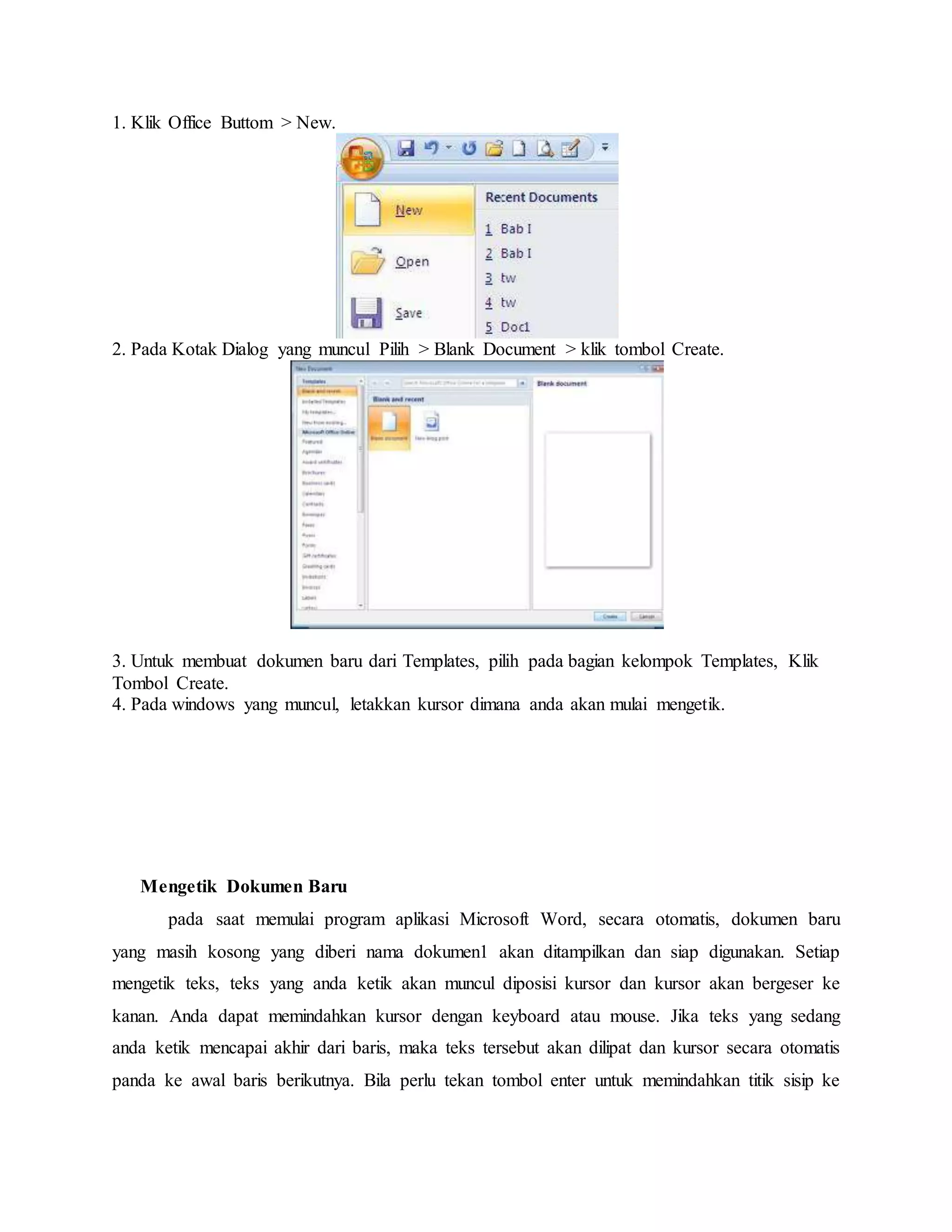 1. Klik Office Buttom > New.
2. Pada Kotak Dialog yang muncul Pilih > Blank Document > klik tombol Create.
3. Untuk membuat dokumen baru dari Templates, pilih pada bagian kelompok Templates, Klik
Tombol Create.
4. Pada windows yang muncul, letakkan kursor dimana anda akan mulai mengetik.
Mengetik Dokumen Baru
pada saat memulai program aplikasi Microsoft Word, secara otomatis, dokumen baru
yang masih kosong yang diberi nama dokumen1 akan ditampilkan dan siap digunakan. Setiap
mengetik teks, teks yang anda ketik akan muncul diposisi kursor dan kursor akan bergeser ke
kanan. Anda dapat memindahkan kursor dengan keyboard atau mouse. Jika teks yang sedang
anda ketik mencapai akhir dari baris, maka teks tersebut akan dilipat dan kursor secara otomatis
panda ke awal baris berikutnya. Bila perlu tekan tombol enter untuk memindahkan titik sisip ke
 