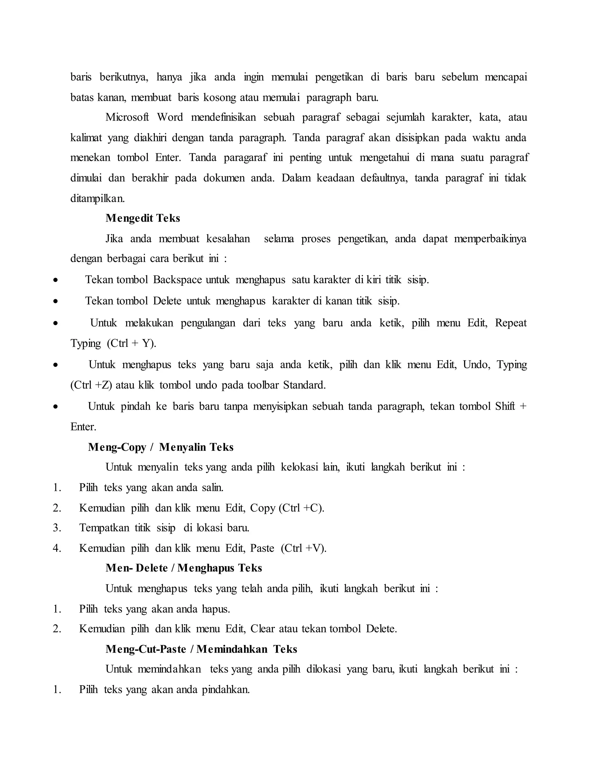 baris berikutnya, hanya jika anda ingin memulai pengetikan di baris baru sebelum mencapai
batas kanan, membuat baris kosong atau memulai paragraph baru.
Microsoft Word mendefinisikan sebuah paragraf sebagai sejumlah karakter, kata, atau
kalimat yang diakhiri dengan tanda paragraph. Tanda paragraf akan disisipkan pada waktu anda
menekan tombol Enter. Tanda paragaraf ini penting untuk mengetahui di mana suatu paragraf
dimulai dan berakhir pada dokumen anda. Dalam keadaan defaultnya, tanda paragraf ini tidak
ditampilkan.
Mengedit Teks
Jika anda membuat kesalahan selama proses pengetikan, anda dapat memperbaikinya
dengan berbagai cara berikut ini :
 Tekan tombol Backspace untuk menghapus satu karakter di kiri titik sisip.
 Tekan tombol Delete untuk menghapus karakter di kanan titik sisip.
 Untuk melakukan pengulangan dari teks yang baru anda ketik, pilih menu Edit, Repeat
Typing (Ctrl + Y).
 Untuk menghapus teks yang baru saja anda ketik, pilih dan klik menu Edit, Undo, Typing
(Ctrl +Z) atau klik tombol undo pada toolbar Standard.
 Untuk pindah ke baris baru tanpa menyisipkan sebuah tanda paragraph, tekan tombol Shift +
Enter.
Meng-Copy / Menyalin Teks
Untuk menyalin teks yang anda pilih kelokasi lain, ikuti langkah berikut ini :
1. Pilih teks yang akan anda salin.
2. Kemudian pilih dan klik menu Edit, Copy (Ctrl +C).
3. Tempatkan titik sisip di lokasi baru.
4. Kemudian pilih dan klik menu Edit, Paste (Ctrl +V).
Men- Delete / Menghapus Teks
Untuk menghapus teks yang telah anda pilih, ikuti langkah berikut ini :
1. Pilih teks yang akan anda hapus.
2. Kemudian pilih dan klik menu Edit, Clear atau tekan tombol Delete.
Meng-Cut-Paste / Memindahkan Teks
Untuk memindahkan teks yang anda pilih dilokasi yang baru, ikuti langkah berikut ini :
1. Pilih teks yang akan anda pindahkan.
 
