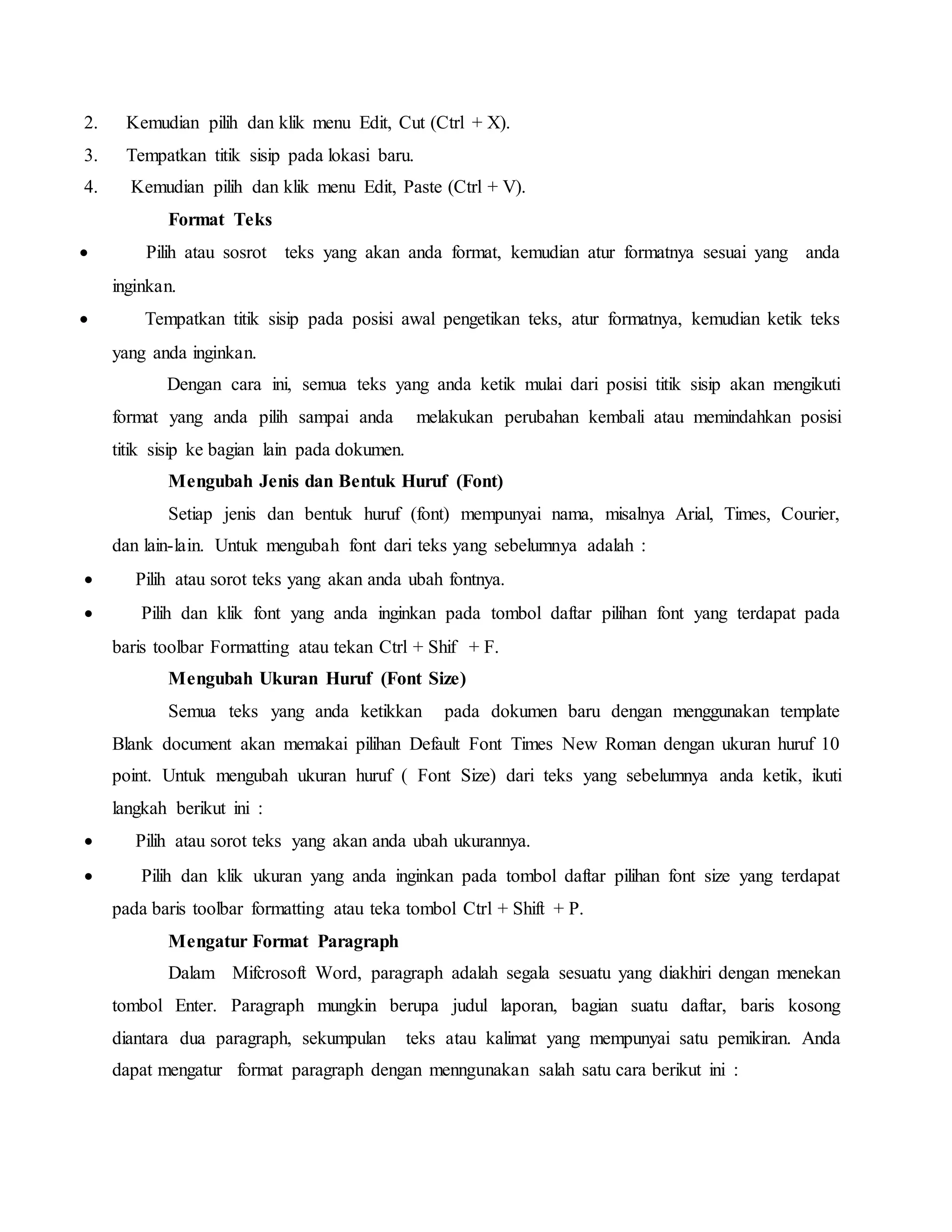 2. Kemudian pilih dan klik menu Edit, Cut (Ctrl + X).
3. Tempatkan titik sisip pada lokasi baru.
4. Kemudian pilih dan klik menu Edit, Paste (Ctrl + V).
Format Teks
 Pilih atau sosrot teks yang akan anda format, kemudian atur formatnya sesuai yang anda
inginkan.
 Tempatkan titik sisip pada posisi awal pengetikan teks, atur formatnya, kemudian ketik teks
yang anda inginkan.
Dengan cara ini, semua teks yang anda ketik mulai dari posisi titik sisip akan mengikuti
format yang anda pilih sampai anda melakukan perubahan kembali atau memindahkan posisi
titik sisip ke bagian lain pada dokumen.
Mengubah Jenis dan Bentuk Huruf (Font)
Setiap jenis dan bentuk huruf (font) mempunyai nama, misalnya Arial, Times, Courier,
dan lain-lain. Untuk mengubah font dari teks yang sebelumnya adalah :
 Pilih atau sorot teks yang akan anda ubah fontnya.
 Pilih dan klik font yang anda inginkan pada tombol daftar pilihan font yang terdapat pada
baris toolbar Formatting atau tekan Ctrl + Shif + F.
Mengubah Ukuran Huruf (Font Size)
Semua teks yang anda ketikkan pada dokumen baru dengan menggunakan template
Blank document akan memakai pilihan Default Font Times New Roman dengan ukuran huruf 10
point. Untuk mengubah ukuran huruf ( Font Size) dari teks yang sebelumnya anda ketik, ikuti
langkah berikut ini :
 Pilih atau sorot teks yang akan anda ubah ukurannya.
 Pilih dan klik ukuran yang anda inginkan pada tombol daftar pilihan font size yang terdapat
pada baris toolbar formatting atau teka tombol Ctrl + Shift + P.
Mengatur Format Paragraph
Dalam Mifcrosoft Word, paragraph adalah segala sesuatu yang diakhiri dengan menekan
tombol Enter. Paragraph mungkin berupa judul laporan, bagian suatu daftar, baris kosong
diantara dua paragraph, sekumpulan teks atau kalimat yang mempunyai satu pemikiran. Anda
dapat mengatur format paragraph dengan menngunakan salah satu cara berikut ini :
 
