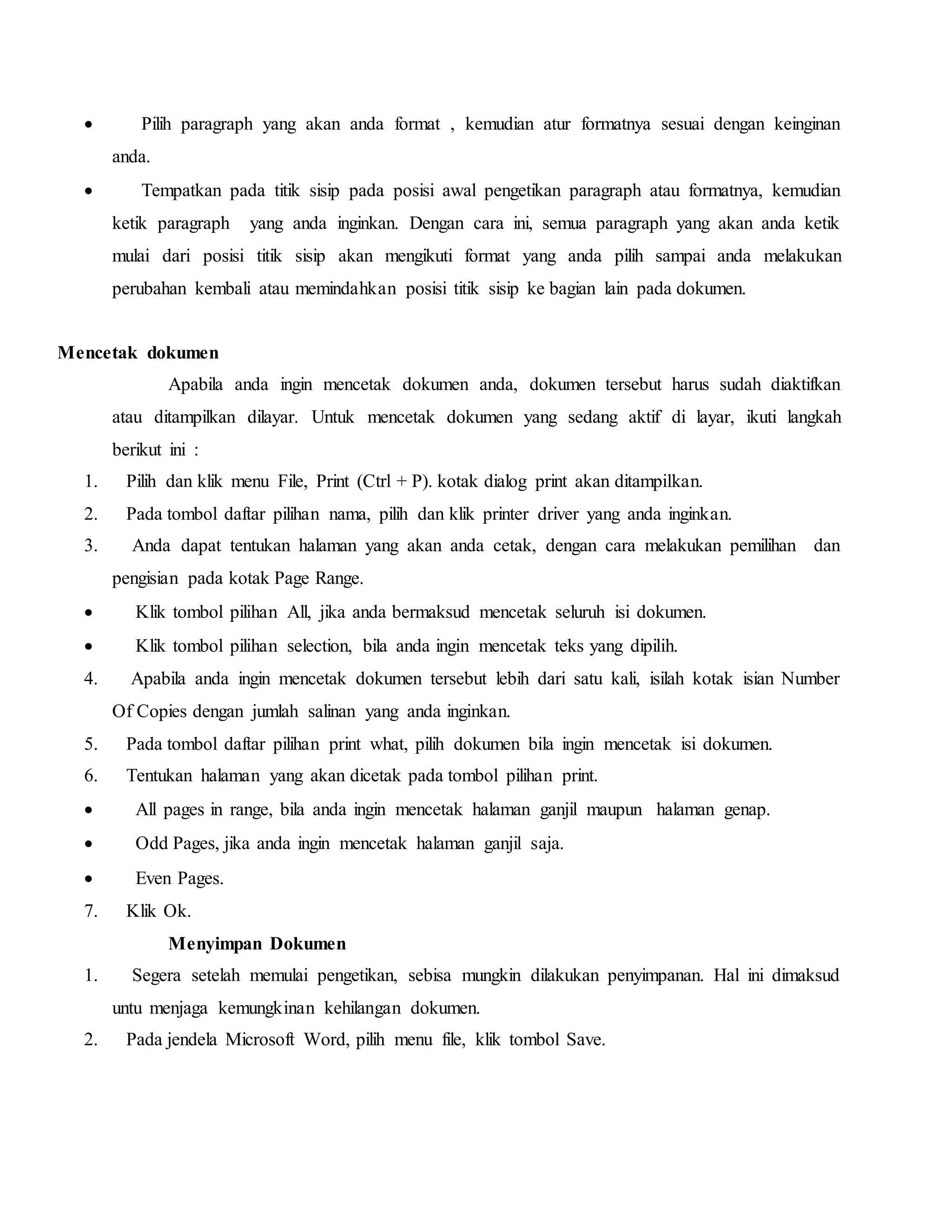  Pilih paragraph yang akan anda format , kemudian atur formatnya sesuai dengan keinginan
anda.
 Tempatkan pada titik sisip pada posisi awal pengetikan paragraph atau formatnya, kemudian
ketik paragraph yang anda inginkan. Dengan cara ini, semua paragraph yang akan anda ketik
mulai dari posisi titik sisip akan mengikuti format yang anda pilih sampai anda melakukan
perubahan kembali atau memindahkan posisi titik sisip ke bagian lain pada dokumen.
Mencetak dokumen
Apabila anda ingin mencetak dokumen anda, dokumen tersebut harus sudah diaktifkan
atau ditampilkan dilayar. Untuk mencetak dokumen yang sedang aktif di layar, ikuti langkah
berikut ini :
1. Pilih dan klik menu File, Print (Ctrl + P). kotak dialog print akan ditampilkan.
2. Pada tombol daftar pilihan nama, pilih dan klik printer driver yang anda inginkan.
3. Anda dapat tentukan halaman yang akan anda cetak, dengan cara melakukan pemilihan dan
pengisian pada kotak Page Range.
 Klik tombol pilihan All, jika anda bermaksud mencetak seluruh isi dokumen.
 Klik tombol pilihan selection, bila anda ingin mencetak teks yang dipilih.
4. Apabila anda ingin mencetak dokumen tersebut lebih dari satu kali, isilah kotak isian Number
Of Copies dengan jumlah salinan yang anda inginkan.
5. Pada tombol daftar pilihan print what, pilih dokumen bila ingin mencetak isi dokumen.
6. Tentukan halaman yang akan dicetak pada tombol pilihan print.
 All pages in range, bila anda ingin mencetak halaman ganjil maupun halaman genap.
 Odd Pages, jika anda ingin mencetak halaman ganjil saja.
 Even Pages.
7. Klik Ok.
Menyimpan Dokumen
1. Segera setelah memulai pengetikan, sebisa mungkin dilakukan penyimpanan. Hal ini dimaksud
untu menjaga kemungkinan kehilangan dokumen.
2. Pada jendela Microsoft Word, pilih menu file, klik tombol Save.
 