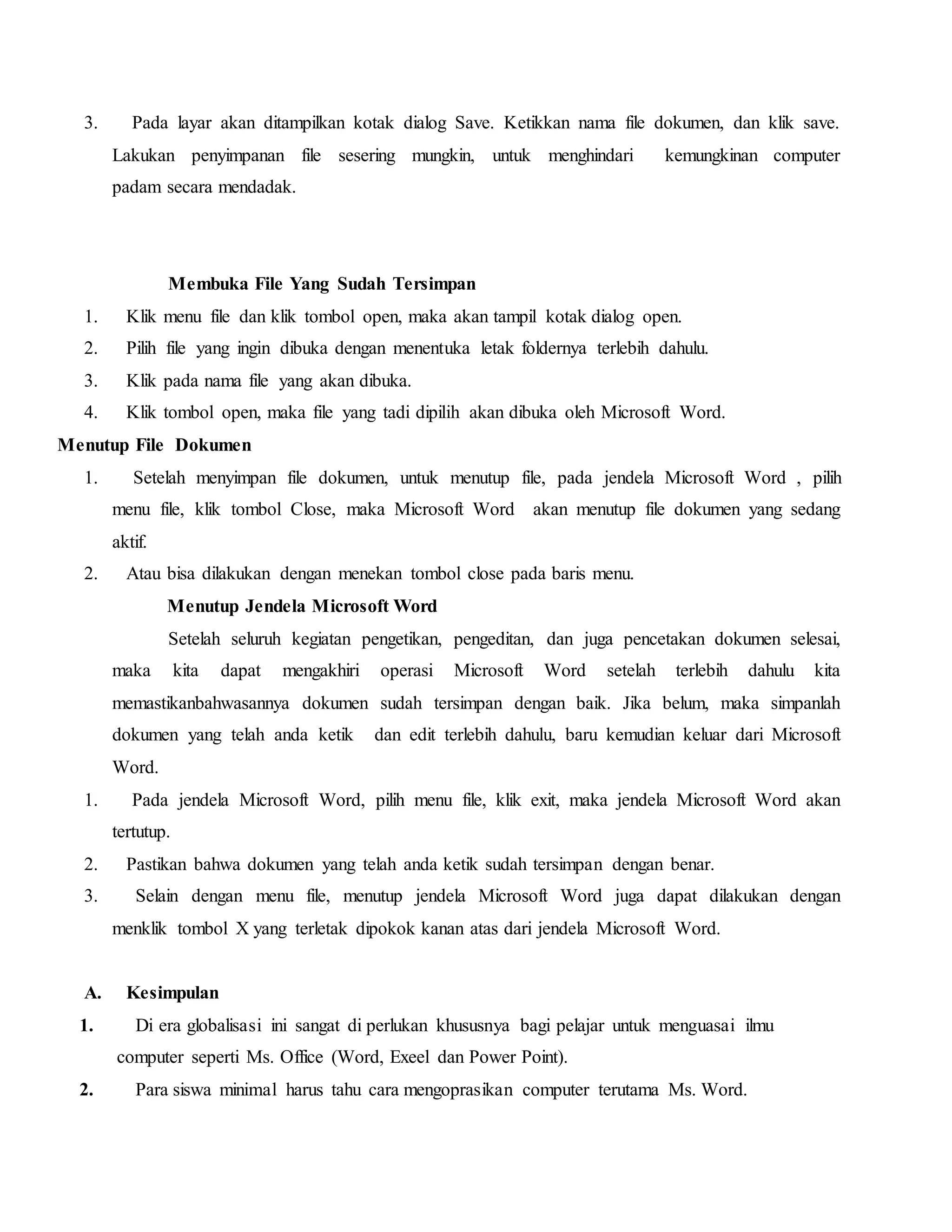 3. Pada layar akan ditampilkan kotak dialog Save. Ketikkan nama file dokumen, dan klik save.
Lakukan penyimpanan file sesering mungkin, untuk menghindari kemungkinan computer
padam secara mendadak.
Membuka File Yang Sudah Tersimpan
1. Klik menu file dan klik tombol open, maka akan tampil kotak dialog open.
2. Pilih file yang ingin dibuka dengan menentuka letak foldernya terlebih dahulu.
3. Klik pada nama file yang akan dibuka.
4. Klik tombol open, maka file yang tadi dipilih akan dibuka oleh Microsoft Word.
Menutup File Dokumen
1. Setelah menyimpan file dokumen, untuk menutup file, pada jendela Microsoft Word , pilih
menu file, klik tombol Close, maka Microsoft Word akan menutup file dokumen yang sedang
aktif.
2. Atau bisa dilakukan dengan menekan tombol close pada baris menu.
Menutup Jendela Microsoft Word
Setelah seluruh kegiatan pengetikan, pengeditan, dan juga pencetakan dokumen selesai,
maka kita dapat mengakhiri operasi Microsoft Word setelah terlebih dahulu kita
memastikanbahwasannya dokumen sudah tersimpan dengan baik. Jika belum, maka simpanlah
dokumen yang telah anda ketik dan edit terlebih dahulu, baru kemudian keluar dari Microsoft
Word.
1. Pada jendela Microsoft Word, pilih menu file, klik exit, maka jendela Microsoft Word akan
tertutup.
2. Pastikan bahwa dokumen yang telah anda ketik sudah tersimpan dengan benar.
3. Selain dengan menu file, menutup jendela Microsoft Word juga dapat dilakukan dengan
menklik tombol X yang terletak dipokok kanan atas dari jendela Microsoft Word.
A. Kesimpulan
1. Di era globalisasi ini sangat di perlukan khususnya bagi pelajar untuk menguasai ilmu
computer seperti Ms. Office (Word, Exeel dan Power Point).
2. Para siswa minimal harus tahu cara mengoprasikan computer terutama Ms. Word.
 