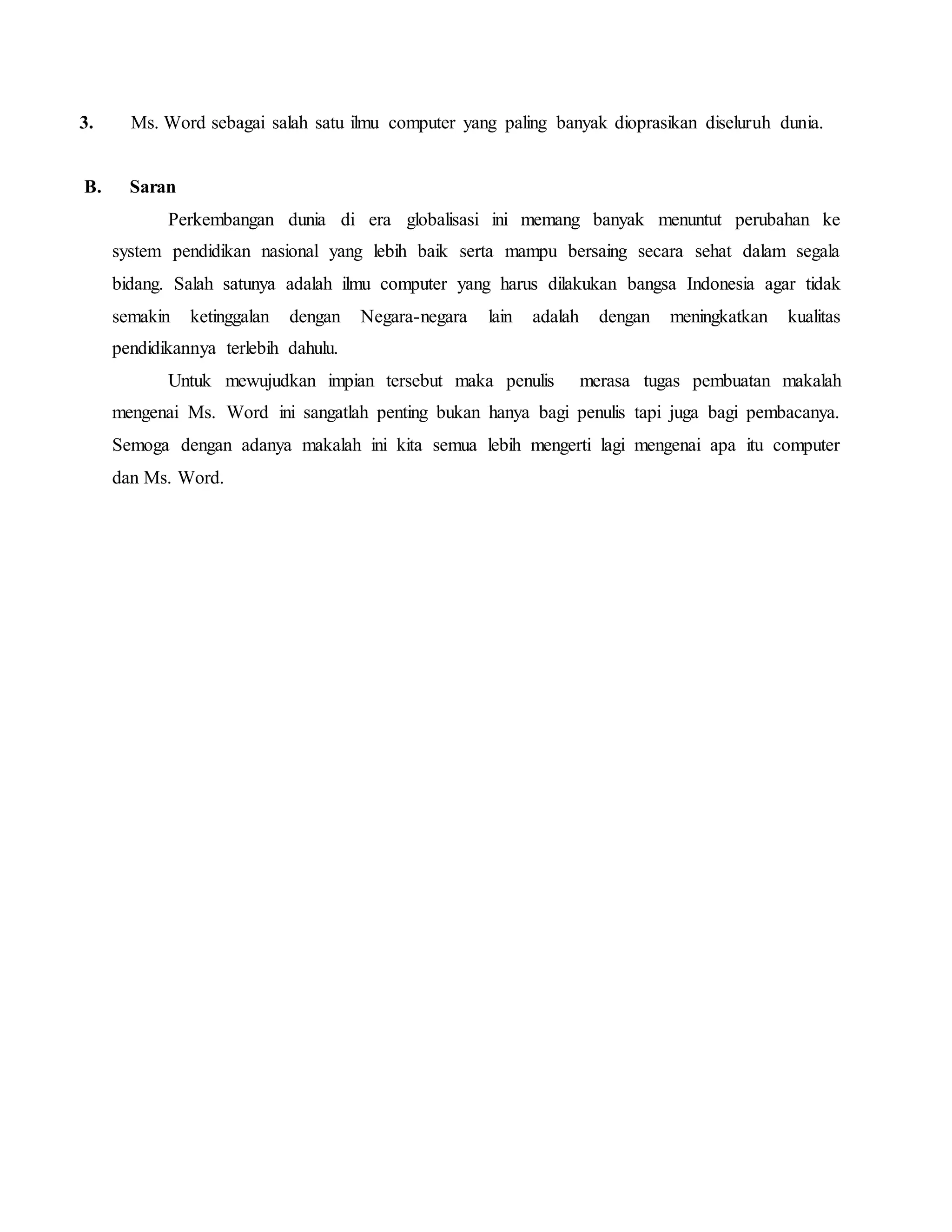 3. Ms. Word sebagai salah satu ilmu computer yang paling banyak dioprasikan diseluruh dunia.
B. Saran
Perkembangan dunia di era globalisasi ini memang banyak menuntut perubahan ke
system pendidikan nasional yang lebih baik serta mampu bersaing secara sehat dalam segala
bidang. Salah satunya adalah ilmu computer yang harus dilakukan bangsa Indonesia agar tidak
semakin ketinggalan dengan Negara-negara lain adalah dengan meningkatkan kualitas
pendidikannya terlebih dahulu.
Untuk mewujudkan impian tersebut maka penulis merasa tugas pembuatan makalah
mengenai Ms. Word ini sangatlah penting bukan hanya bagi penulis tapi juga bagi pembacanya.
Semoga dengan adanya makalah ini kita semua lebih mengerti lagi mengenai apa itu computer
dan Ms. Word.
 