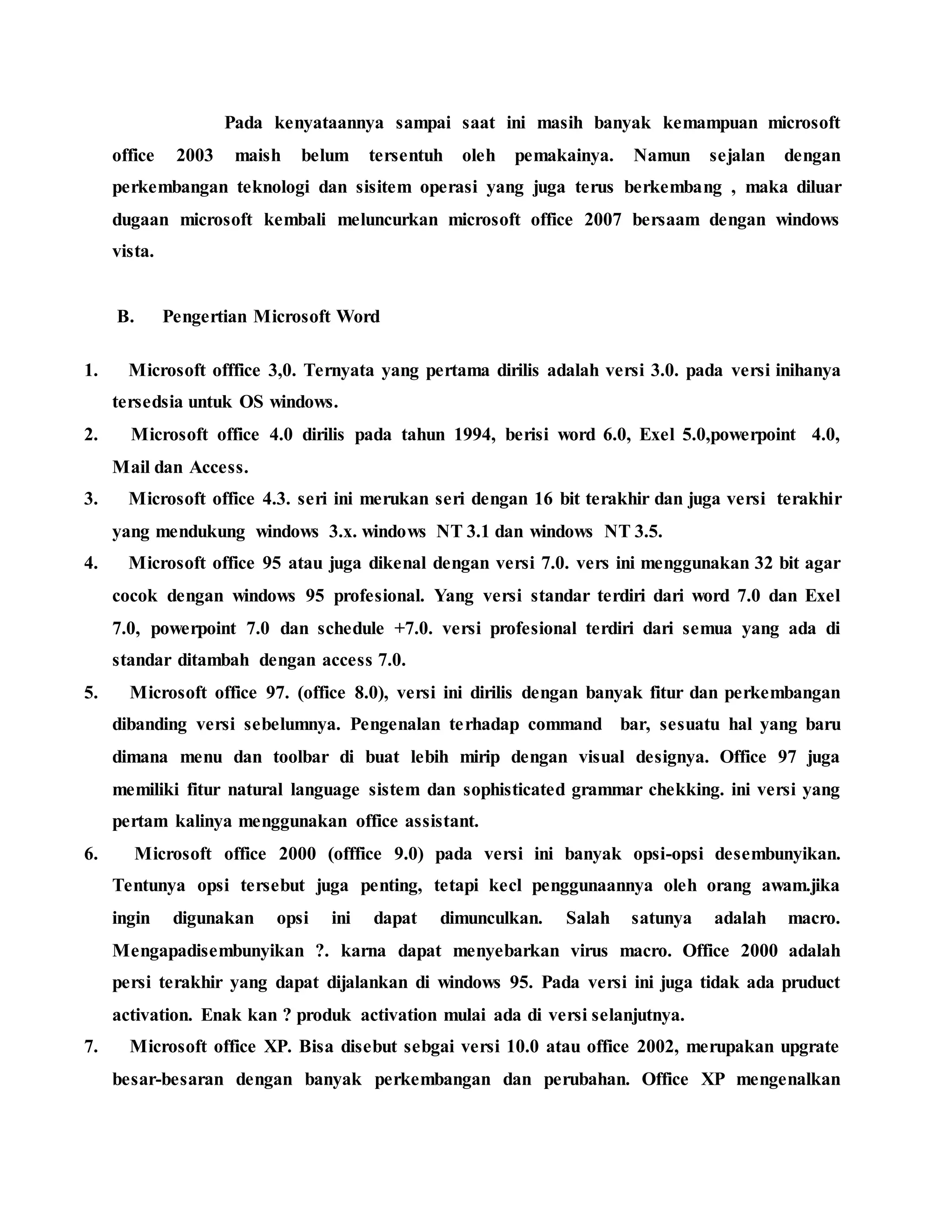 Pada kenyataannya sampai saat ini masih banyak kemampuan microsoft
office 2003 maish belum tersentuh oleh pemakainya. Namun sejalan dengan
perkembangan teknologi dan sisitem operasi yang juga terus berkembang , maka diluar
dugaan microsoft kembali meluncurkan microsoft office 2007 bersaam dengan windows
vista.
B. Pengertian Microsoft Word
1. Microsoft offfice 3,0. Ternyata yang pertama dirilis adalah versi 3.0. pada versi inihanya
tersedsia untuk OS windows.
2. Microsoft office 4.0 dirilis pada tahun 1994, berisi word 6.0, Exel 5.0,powerpoint 4.0,
Mail dan Access.
3. Microsoft office 4.3. seri ini merukan seri dengan 16 bit terakhir dan juga versi terakhir
yang mendukung windows 3.x. windows NT 3.1 dan windows NT 3.5.
4. Microsoft office 95 atau juga dikenal dengan versi 7.0. vers ini menggunakan 32 bit agar
cocok dengan windows 95 profesional. Yang versi standar terdiri dari word 7.0 dan Exel
7.0, powerpoint 7.0 dan schedule +7.0. versi profesional terdiri dari semua yang ada di
standar ditambah dengan access 7.0.
5. Microsoft office 97. (office 8.0), versi ini dirilis dengan banyak fitur dan perkembangan
dibanding versi sebelumnya. Pengenalan terhadap command bar, sesuatu hal yang baru
dimana menu dan toolbar di buat lebih mirip dengan visual designya. Office 97 juga
memiliki fitur natural language sistem dan sophisticated grammar chekking. ini versi yang
pertam kalinya menggunakan office assistant.
6. Microsoft office 2000 (offfice 9.0) pada versi ini banyak opsi-opsi desembunyikan.
Tentunya opsi tersebut juga penting, tetapi kecl penggunaannya oleh orang awam.jika
ingin digunakan opsi ini dapat dimunculkan. Salah satunya adalah macro.
Mengapadisembunyikan ?. karna dapat menyebarkan virus macro. Office 2000 adalah
persi terakhir yang dapat dijalankan di windows 95. Pada versi ini juga tidak ada pruduct
activation. Enak kan ? produk activation mulai ada di versi selanjutnya.
7. Microsoft office XP. Bisa disebut sebgai versi 10.0 atau office 2002, merupakan upgrate
besar-besaran dengan banyak perkembangan dan perubahan. Office XP mengenalkan
 