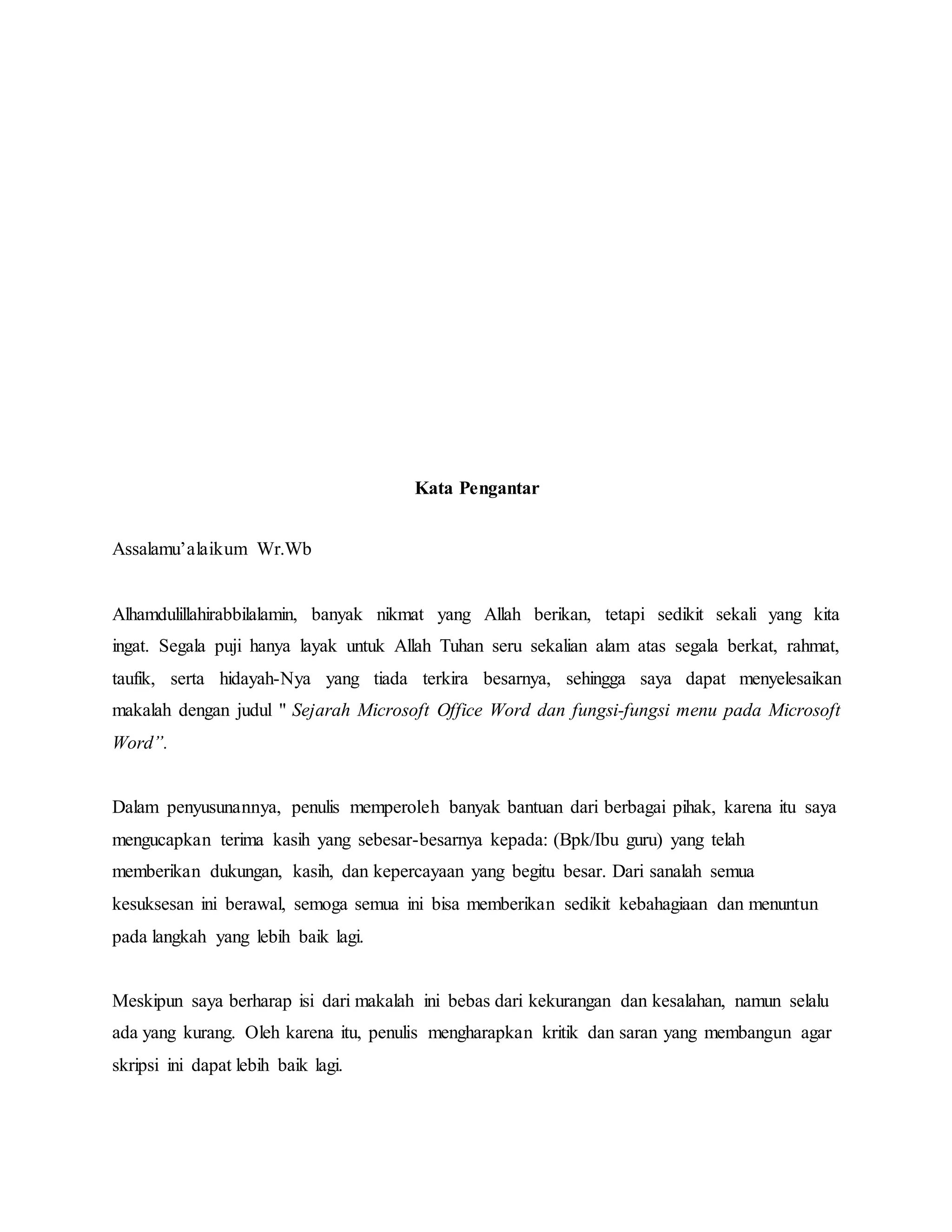 Kata Pengantar
Assalamu’alaikum Wr.Wb
Alhamdulillahirabbilalamin, banyak nikmat yang Allah berikan, tetapi sedikit sekali yang kita
ingat. Segala puji hanya layak untuk Allah Tuhan seru sekalian alam atas segala berkat, rahmat,
taufik, serta hidayah-Nya yang tiada terkira besarnya, sehingga saya dapat menyelesaikan
makalah dengan judul " Sejarah Microsoft Office Word dan fungsi-fungsi menu pada Microsoft
Word”.
Dalam penyusunannya, penulis memperoleh banyak bantuan dari berbagai pihak, karena itu saya
mengucapkan terima kasih yang sebesar-besarnya kepada: (Bpk/Ibu guru) yang telah
memberikan dukungan, kasih, dan kepercayaan yang begitu besar. Dari sanalah semua
kesuksesan ini berawal, semoga semua ini bisa memberikan sedikit kebahagiaan dan menuntun
pada langkah yang lebih baik lagi.
Meskipun saya berharap isi dari makalah ini bebas dari kekurangan dan kesalahan, namun selalu
ada yang kurang. Oleh karena itu, penulis mengharapkan kritik dan saran yang membangun agar
skripsi ini dapat lebih baik lagi.
 