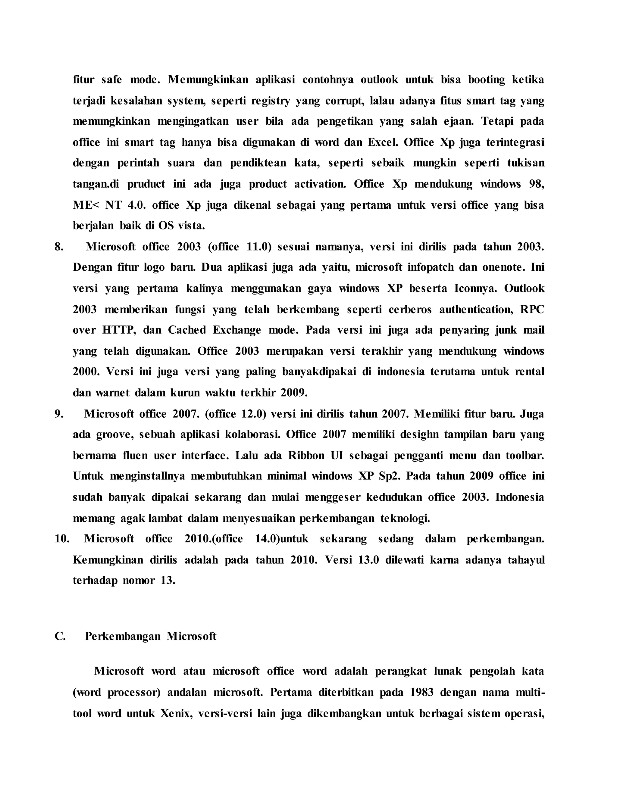 fitur safe mode. Memungkinkan aplikasi contohnya outlook untuk bisa booting ketika
terjadi kesalahan system, seperti registry yang corrupt, lalau adanya fitus smart tag yang
memungkinkan mengingatkan user bila ada pengetikan yang salah ejaan. Tetapi pada
office ini smart tag hanya bisa digunakan di word dan Excel. Office Xp juga terintegrasi
dengan perintah suara dan pendiktean kata, seperti sebaik mungkin seperti tukisan
tangan.di pruduct ini ada juga product activation. Office Xp mendukung windows 98,
ME< NT 4.0. office Xp juga dikenal sebagai yang pertama untuk versi office yang bisa
berjalan baik di OS vista.
8. Microsoft office 2003 (office 11.0) sesuai namanya, versi ini dirilis pada tahun 2003.
Dengan fitur logo baru. Dua aplikasi juga ada yaitu, microsoft infopatch dan onenote. Ini
versi yang pertama kalinya menggunakan gaya windows XP beserta Iconnya. Outlook
2003 memberikan fungsi yang telah berkembang seperti cerberos authentication, RPC
over HTTP, dan Cached Exchange mode. Pada versi ini juga ada penyaring junk mail
yang telah digunakan. Office 2003 merupakan versi terakhir yang mendukung windows
2000. Versi ini juga versi yang paling banyakdipakai di indonesia terutama untuk rental
dan warnet dalam kurun waktu terkhir 2009.
9. Microsoft office 2007. (office 12.0) versi ini dirilis tahun 2007. Memiliki fitur baru. Juga
ada groove, sebuah aplikasi kolaborasi. Office 2007 memiliki desighn tampilan baru yang
bernama fluen user interface. Lalu ada Ribbon UI sebagai pengganti menu dan toolbar.
Untuk menginstallnya membutuhkan minimal windows XP Sp2. Pada tahun 2009 office ini
sudah banyak dipakai sekarang dan mulai menggeser kedudukan office 2003. Indonesia
memang agak lambat dalam menyesuaikan perkembangan teknologi.
10. Microsoft office 2010.(office 14.0)untuk sekarang sedang dalam perkembangan.
Kemungkinan dirilis adalah pada tahun 2010. Versi 13.0 dilewati karna adanya tahayul
terhadap nomor 13.
C. Perkembangan Microsoft
Microsoft word atau microsoft office word adalah perangkat lunak pengolah kata
(word processor) andalan microsoft. Pertama diterbitkan pada 1983 dengan nama multi-
tool word untuk Xenix, versi-versi lain juga dikembangkan untuk berbagai sistem operasi,
 