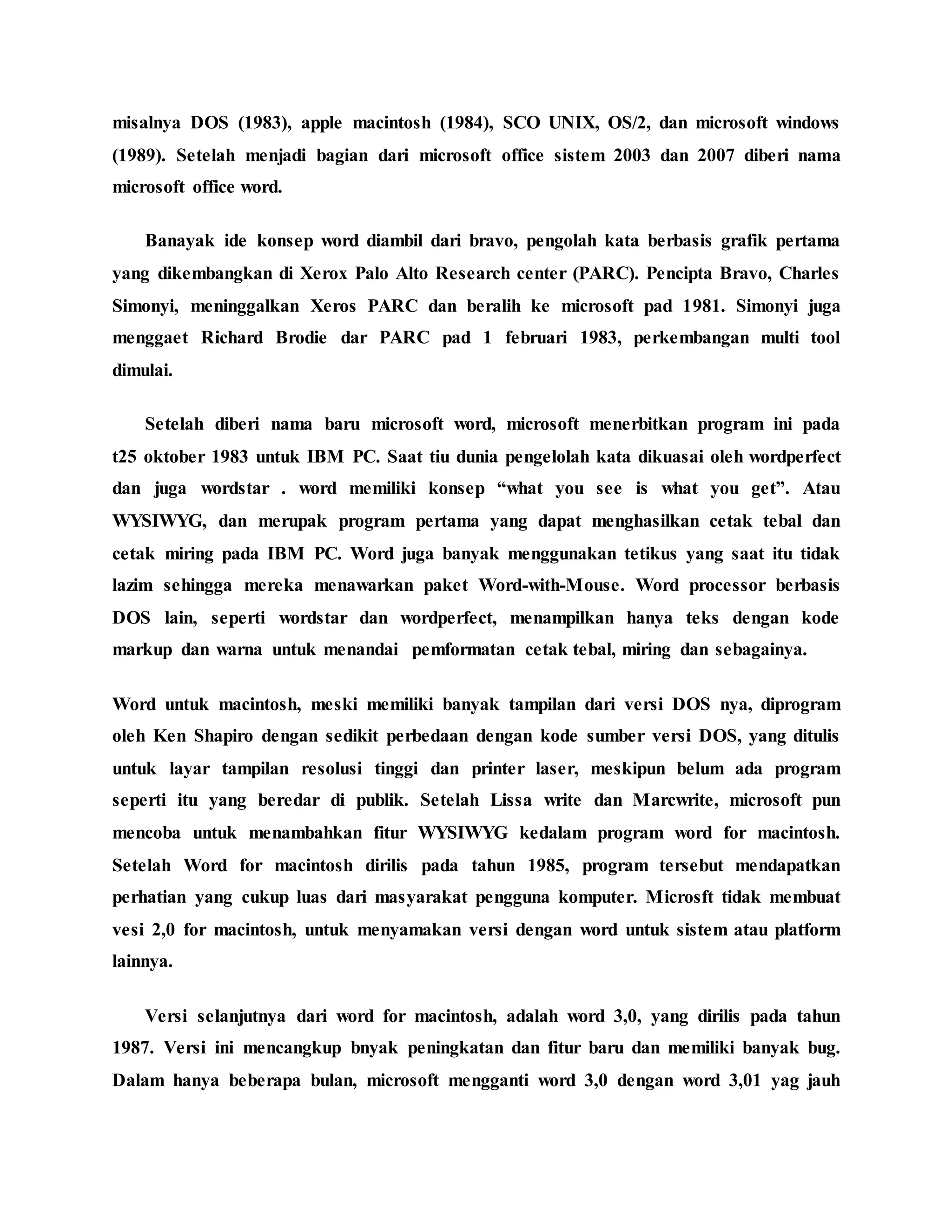 misalnya DOS (1983), apple macintosh (1984), SCO UNIX, OS/2, dan microsoft windows
(1989). Setelah menjadi bagian dari microsoft office sistem 2003 dan 2007 diberi nama
microsoft office word.
Banayak ide konsep word diambil dari bravo, pengolah kata berbasis grafik pertama
yang dikembangkan di Xerox Palo Alto Research center (PARC). Pencipta Bravo, Charles
Simonyi, meninggalkan Xeros PARC dan beralih ke microsoft pad 1981. Simonyi juga
menggaet Richard Brodie dar PARC pad 1 februari 1983, perkembangan multi tool
dimulai.
Setelah diberi nama baru microsoft word, microsoft menerbitkan program ini pada
t25 oktober 1983 untuk IBM PC. Saat tiu dunia pengelolah kata dikuasai oleh wordperfect
dan juga wordstar . word memiliki konsep “what you see is what you get”. Atau
WYSIWYG, dan merupak program pertama yang dapat menghasilkan cetak tebal dan
cetak miring pada IBM PC. Word juga banyak menggunakan tetikus yang saat itu tidak
lazim sehingga mereka menawarkan paket Word-with-Mouse. Word processor berbasis
DOS lain, seperti wordstar dan wordperfect, menampilkan hanya teks dengan kode
markup dan warna untuk menandai pemformatan cetak tebal, miring dan sebagainya.
Word untuk macintosh, meski memiliki banyak tampilan dari versi DOS nya, diprogram
oleh Ken Shapiro dengan sedikit perbedaan dengan kode sumber versi DOS, yang ditulis
untuk layar tampilan resolusi tinggi dan printer laser, meskipun belum ada program
seperti itu yang beredar di publik. Setelah Lissa write dan Marcwrite, microsoft pun
mencoba untuk menambahkan fitur WYSIWYG kedalam program word for macintosh.
Setelah Word for macintosh dirilis pada tahun 1985, program tersebut mendapatkan
perhatian yang cukup luas dari masyarakat pengguna komputer. Microsft tidak membuat
vesi 2,0 for macintosh, untuk menyamakan versi dengan word untuk sistem atau platform
lainnya.
Versi selanjutnya dari word for macintosh, adalah word 3,0, yang dirilis pada tahun
1987. Versi ini mencangkup bnyak peningkatan dan fitur baru dan memiliki banyak bug.
Dalam hanya beberapa bulan, microsoft mengganti word 3,0 dengan word 3,01 yag jauh
 