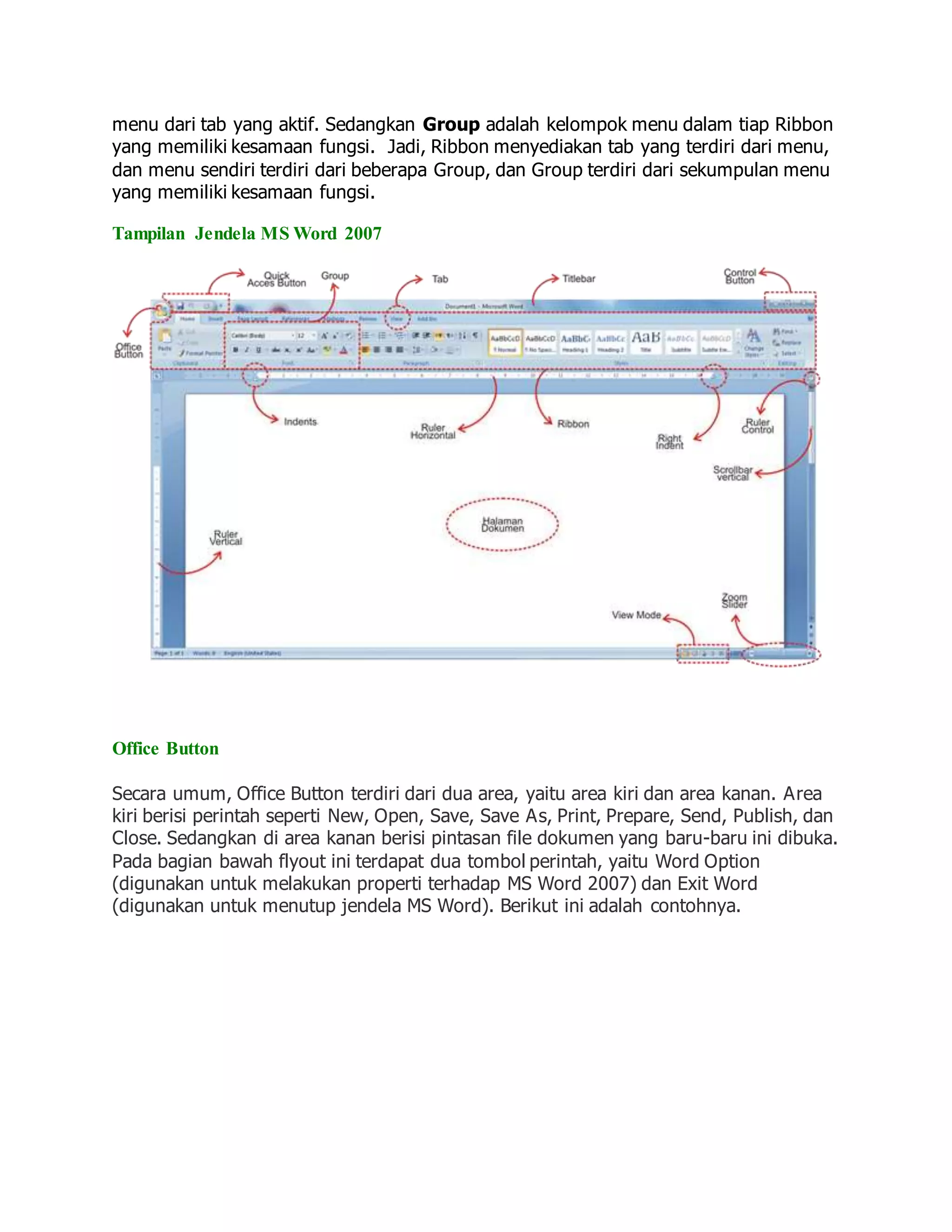 menu dari tab yang aktif. Sedangkan Group adalah kelompok menu dalam tiap Ribbon
yang memiliki kesamaan fungsi. Jadi, Ribbon menyediakan tab yang terdiri dari menu,
dan menu sendiri terdiri dari beberapa Group, dan Group terdiri dari sekumpulan menu
yang memiliki kesamaan fungsi.
Tampilan Jendela MS Word 2007
Office Button
Secara umum, Office Button terdiri dari dua area, yaitu area kiri dan area kanan. Area
kiri berisi perintah seperti New, Open, Save, Save As, Print, Prepare, Send, Publish, dan
Close. Sedangkan di area kanan berisi pintasan file dokumen yang baru-baru ini dibuka.
Pada bagian bawah flyout ini terdapat dua tombol perintah, yaitu Word Option
(digunakan untuk melakukan properti terhadap MS Word 2007) dan Exit Word
(digunakan untuk menutup jendela MS Word). Berikut ini adalah contohnya.
 