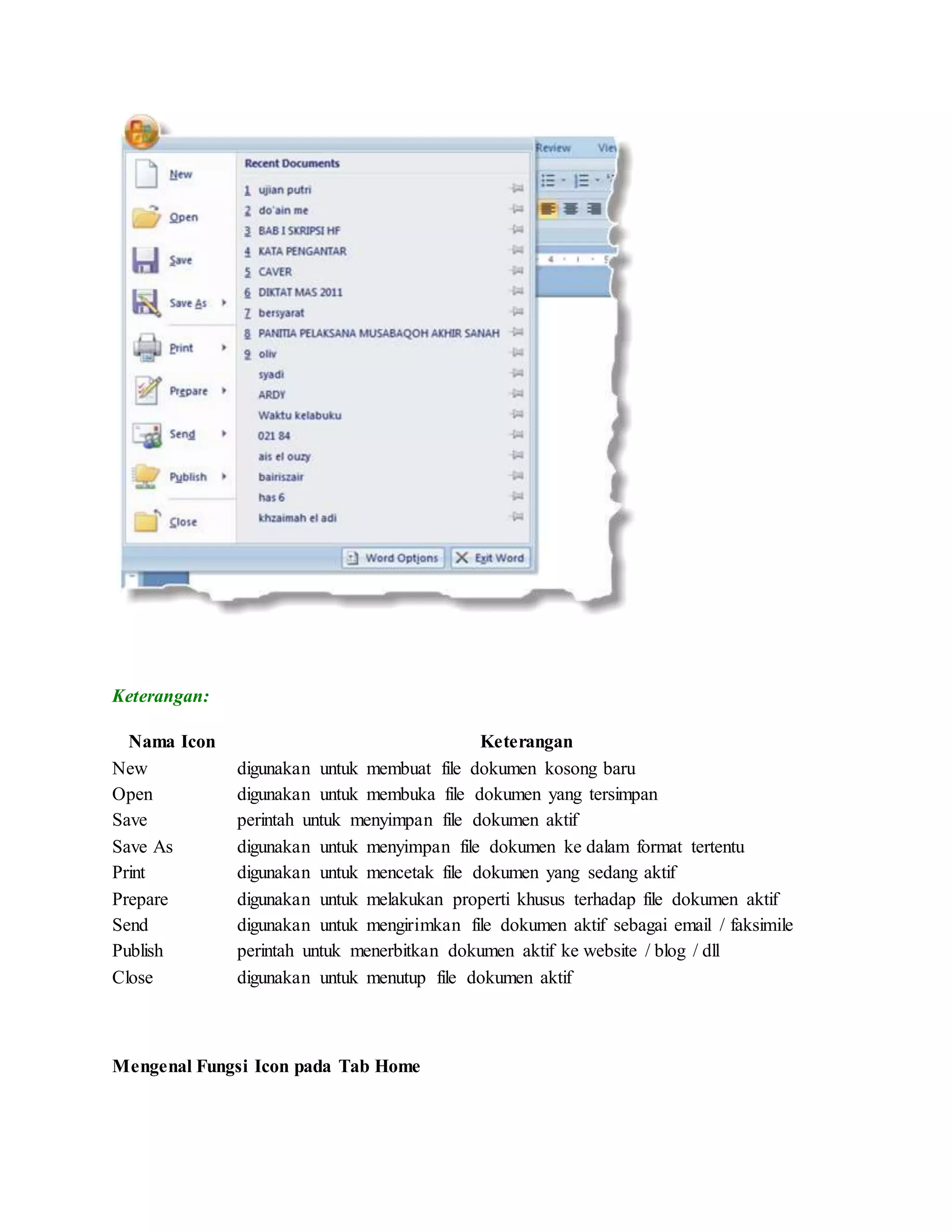 Keterangan:
Nama Icon Keterangan
New digunakan untuk membuat file dokumen kosong baru
Open digunakan untuk membuka file dokumen yang tersimpan
Save perintah untuk menyimpan file dokumen aktif
Save As digunakan untuk menyimpan file dokumen ke dalam format tertentu
Print digunakan untuk mencetak file dokumen yang sedang aktif
Prepare digunakan untuk melakukan properti khusus terhadap file dokumen aktif
Send digunakan untuk mengirimkan file dokumen aktif sebagai email / faksimile
Publish perintah untuk menerbitkan dokumen aktif ke website / blog / dll
Close digunakan untuk menutup file dokumen aktif
Mengenal Fungsi Icon pada Tab Home
 