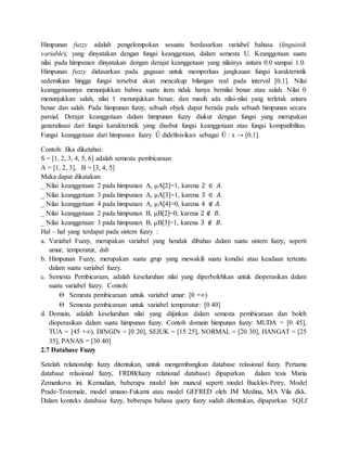 Himpunan fuzzy adalah pengelompokan sesuatu berdasarkan variabel bahasa (linguistik
variable), yang dinyatakan dengan fungsi keanggotaan, dalam semesta U. Keanggotaan suatu
nilai pada himpunan dinyatakan dengan derajat keanggotaan yang nilainya antara 0.0 sampai 1.0.
Himpunan fuzzy didasarkan pada gagasan untuk memperluas jangkauan fungsi karakteristik
sedemikian hingga fungsi tersebut akan mencakup bilangan real pada interval [0,1]. Nilai
keanggotaannya menunjukkan bahwa suatu item tidak hanya bernilai benar atau salah. Nilai 0
menunjukkan salah, nilai 1 menunjukkan benar, dan masih ada nilai-nilai yang terletak antara
benar dan salah. Pada himpunan fuzzy, sebuah objek dapat berada pada sebuah himpunan secara
parsial. Derajat keanggotaan dalam himpunan fuzzy diukur dengan fungsi yang merupakan
generalisasi dari fungsi karakteristik yang disebut fungsi keanggotaan atau fungsi kompatibilitas.
Fungsi keanggotaan dari himpunan fuzzy Û didefinisikan sebagai Û : x → [0,1].
Contoh: Jika diketahui:
S = [1, 2, 3, 4, 5, 6] adalah semesta pembicaraan
A = [1, 2, 3], B = [3, 4, 5]
Maka dapat dikatakan:
_ Nilai keanggotaan 2 pada himpunan A, μA[2]=1, karena 2 ∈ 𝐴.
_ Nilai keanggotaan 3 pada himpunan A, μA[3]=1, karena 3 ∈ 𝐴.
_ Nilai keanggotaan 4 pada himpunan A, μA[4]=0, karena 4 ∉ 𝐴.
_ Nilai keanggotaan 2 pada himpunan B, μB[2]=0, karena 2 ∉ 𝐵.
_ Nilai keanggotaan 3 pada himpunan B, μB[3]=1, karena 3 ∉ 𝐵.
Hal – hal yang terdapat pada sistem fuzzy :
a. Variabel Fuzzy, merupakan variabel yang hendak dibahas dalam suatu sistem fuzzy, seperti
umur, temperatur, dsb
b. Himpunan Fuzzy, merupakan suatu grup yang mewakili suatu kondisi atau keadaan tertentu
dalam suatu variabel fuzzy.
c. Semesta Pembicaraan, adalah keseluruhan nilai yang diperbolehkan untuk dioperasikan dalam
suatu variabel fuzzy. Contoh:
 Semesta pembicaraan untuk variabel umur: [0 +∞)
 Semesta pembicaraan untuk variabel temperatur: [0 40]
d. Domain, adalah keseluruhan nilai yang diijinkan dalam semesta pembicaraan dan boleh
dioperasikan dalam suatu himpunan fuzzy. Contoh domain himpunan fuzzy: MUDA = [0 45],
TUA = [45 +∞), DINGIN = [0 20], SEJUK = [15 25], NORMAL = [20 30], HANGAT = [25
35], PANAS = [30 40]
2.7 Database Fuzzy
Setelah relationship fuzzy ditentukan, untuk mengembangkan database relasional fuzzy. Pertama
database relasional fuzzy, FRDB(fuzzy relational database) dipaparkan dalam tesis Maria
Zemankova ini. Kemudian, beberapa model lain muncul seperti model Buckles-Petry, Model
Prade-Testemale, model umano-Fukami atau model GEFRED oleh JM Medina, MA Vila dkk.
Dalam konteks database fuzzy, beberapa bahasa query fuzzy sudah ditentukan, dipaparkan SQLf
 