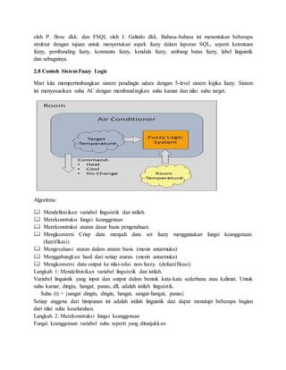 oleh P. Bosc dkk. dan FSQL oleh J. Galindo dkk. Bahasa-bahasa ini menentukan beberapa
struktur dengan tujuan untuk menyertakan aspek fuzzy dalam laporan SQL, seperti ketentuan
fuzzy, pembanding fuzzy, konstanta fuzzy, kendala fuzzy, ambang batas fuzzy, label linguistik
dan sebagainya.
2.8 Contoh Sistem Fuzzy Logic
Mari kita mempertimbangkan sistem pendingin udara dengan 5-level sistem logika fuzzy. Sistem
ini menyesuaikan suhu AC dengan membandingkan suhu kamar dan nilai suhu target.
Algoritma:
 Mendefinisikan variabel linguistik dan istilah.
 Merekonstruksi fungsi keanggotaan
 Merekonstruksi aturan dasar basis pengetahuan.
 Mengkonversi Crisp data menjadi data set fuzzy menggunakan fungsi keanggotaan.
(fuzzifikasi)
 Mengevaluasi aturan dalam aturan basis. (mesin antarmuka)
 Menggabungkan hasil dari setiap aturan. (mesin antarmuka)
 Mengkonversi data output ke nilai-nilai non-fuzzy. (defuzzifikasi)
Langkah 1: Mendefinisikan variabel linguistik dan istilah.
Variabel linguistik yang input dan output dalam bentuk kata-kata sederhana atau kalimat. Untuk
suhu kamar, dingin, hangat, panas, dll, adalah istilah linguistik.
Suhu (t) = {sangat dingin, dingin, hangat, sangat-hangat, panas}
Setiap anggota dari himpunan ini adalah istilah linguistik dan dapat menutupi beberapa bagian
dari nilai suhu keseluruhan.
Langkah 2: Merekonstruksi fungsi keanggotaan
Fungsi keanggotaan variabel suhu seperti yang ditunjukkan
 
