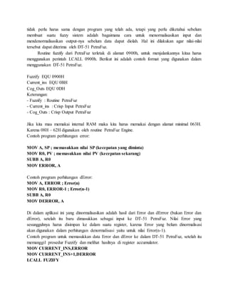 tidak perlu harus sama dengan program yang telah ada, tetapi yang perlu diketahui sebelum
membuat suatu fuzzy sistem adalah bagaimana cara untuk menormalisasikan input dan
mendenormalisasikan output-nya sebelum data dapat diolah. Hal ini dilakukan agar nilai-nilai
tersebut dapat diterima oleh DT-51 PetraFuz.
Routine fuzzify dari PetraFuz terletak di alamat 0900h, untuk menjalankannya kitaa harus
menggunakan perintah LCALL 0900h. Berikut ini adalah contoh format yang digunakan dalam
menggunakan DT-51 PetraFuz.
Fuzzify EQU 0900H
Current_ins EQU 0BH
Cog_Outs EQU 0DH
Keterangan:
- Fuzzify : Routine PetraFuz
- Current_ins : Crisp Input PetraFuz
- Cog_Outs : Crisp Output PetraFuz
Jika kita mau memakai internal RAM maka kita harus memakai dengan alamat minimal 063H.
Karena 08H – 62H digunakan oleh routine PetraFuz Engine.
Contoh program perhitungan error:
MOV A, SP ; memasukkan nilai SP (kecepatan yang diminta)
MOV R0, PV ; memasukkan nilai PV (kecepatan sekarang)
SUBB A, R0
MOV ERROR, A
Contoh program perhitungan dError:
MOV A, ERROR ; Error(n)
MOV R0, ERROR-1 ; Error(n-1)
SUBB A, R0
MOV DERROR, A
Di dalam aplikasi ini yang dinormalisasikan adalah hasil dari Error dan dErrror (bukan Error dan
dError), setelah itu baru dimasukkan sebagai input ke DT-51 PetraFuz. Nilai Error yang
sesungguhnya harus disimpan ke dalam suatu register, karena Error yang belum dinormalisasi
akan digunakan dalam perhitungan denormalisasi yaitu untuk nilai Error(n-1).
Contoh program untuk memasukkan data Error dan dError ke dalam DT-51 PetraFuz, setelah itu
memanggil prosedur Fuzzify dan melihat hasilnya di register accumulator.
MOV CURRENT_INS,ERROR
MOV CURRENT_INS+1,DERROR
LCALL FUZIFY
 