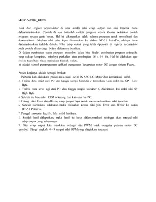 MOV A,COG_OUTS
Hasil dari register accumulator di atas adalah nilai crisp output dan nilai tersebut harus
didenormalisasikan. Contoh di atas bukanlah contoh program secara khusus melainkan contoh
program secara garis besar. Hal ini dikarenakan tidak adanya program untuk normalisasi dan
denormalisasi. Sebelum nilai crisp input dimasukkan ke dalam DT-51 PetraFuz, nilainya harus
dinormalisasikan terlebih dahulu. Nilai crisp output yang telah diperoleh di register accumulator
pada contoh di atas juga belum didenormalisasikan.
Di dalam pembuatan suatu program assembly, kalau bisa hindari pembuatan program aritmatika
yang cukup kompleks, misalnya perkalian atau pembagian 16 x 16 bit. Hal ini dilakukan agar
proses fuzzifikasi tidak memakan banyak waktu.
Ini adalah contoh pemrograman aplikasi pengaturan kecepatan motor DC dengan sistem Fuzzy.
Proses kerjanya adalah sebagai berikut:
1. Pertama kali dilakukan proses inisialisasi de KITS SPC DC Motor dan komunikasi serial.
2. Terima data serial dari PC dan tunggu sampai karakter J dikirimkan. Lalu ambil nilai SP Low
Byte.
3. Terima data serial lagi dari PC dan tunggu sampai karakter K dikirimkan, lalu ambil nilai SP
High Byte.
4. Setelah itu baca nilai RPM sekarang dan kirimkan ke PC.
5. Hitung nilai Error dan dError, tetapi jangan lupa untuk menormalisasikan nilai tersebut.
6. Setelah normalisasi dilakukan maka masukkan kedua nilai yaitu Error dan dError ke dalam
DT-51 PetraFuz.
7. Panggil prosedur fuzzify, lalu ambil hasilnya.
8. Setelah hasil didapatkan, maka hasil itu harus didenormalisasi sehingga akan muncul nilai
crisp output yang sebenarnya.
9. Nilai crisp output kita masukkan sebagai nilai PWM untuk mengatur putaran motor DC
tersebut. Ulangi langkah 4 - 9 sampai nilai RPM yang dinginkan tercapai.
 