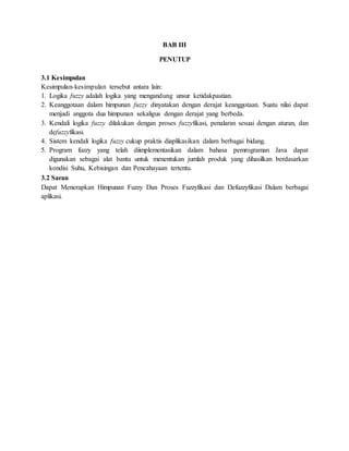 BAB III
PENUTUP
3.1 Kesimpulan
Kesimpulan-kesimpulan tersebut antara lain:
1. Logika fuzzy adalah logika yang mengandung unsur ketidakpastian.
2. Keanggotaan dalam himpunan fuzzy dinyatakan dengan derajat keanggotaan. Suatu nilai dapat
menjadi anggota dua himpunan sekaligus dengan derajat yang berbeda.
3. Kendali logika fuzzy dilakukan dengan proses fuzzyfikasi, penalaran sesuai dengan aturan, dan
defuzzyfikasi.
4. Sistem kendali logika fuzzy cukup praktis diaplikasikan dalam berbagai bidang.
5. Program fuzzy yang telah diimplementasikan dalam bahasa pemrograman Java dapat
digunakan sebagai alat bantu untuk menentukan jumlah produk yang dihasilkan berdasarkan
kondisi Suhu, Kebisingan dan Pencahayaan tertentu.
3.2 Saran
Dapat Menerapkan Himpunan Fuzzy Dan Proses Fuzzyfikasi dan Defuzzyfikasi Dalam berbagai
aplikasi.
 