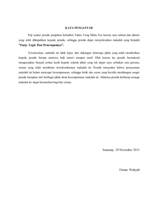 KATA PENGANTAR
Puji syukur penulis panjatkan kehadirat Tuhan Yang Maha Esa karena atas rahmat dan nikmat
yang telah dilimpahkan kepada penulis, sehingga penulis dapat menyelesaikan makalah yang berjudul
”Fuzzy Logic Dan Penerapannya”.
Terselesainya makalah ini tidak lepas dari dukungan beberapa pihak yang telah memberikan
kepada penulis berupa motivasi, baik materi maupun moril. Oleh karena itu, penulis bermaksud
mengucapkan banyak terima kasih kepada seluruh pihak yang tak dapat saya sebutkan satu persatu,
semua yang telah membantu terselesaikannya makalah ini. Penulis menyadari bahwa penyusunan
makalah ini belum mencapai kesempurnaan, sehingga kritik dan saran yang bersifat membangun sangat
penulis harapkan dari berbagai pihak demi kesempurnaan makalah ini. Akhirnya penulis berharap semoga
makalah ini dapat bermanfaat bagi kita semua.
Sumenep, 29 November 2015
Firman Wahyudi
 
