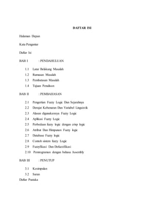 DAFTAR ISI
Halaman Depan
Kata Pengantar
Daftar Isi
BAB I : PENDAHULUAN
1.1 Latar Belakang Masalah
1.2 Rumusan Masalah
1.3 Pembatasan Masalah
1.4 Tujuan Penulisan
BAB II : PEMBAHASAN
2.1 Pengertian Fuzzy Logic Dan Sejarahnya
2.2 Derajat Kebenaran Dan Variabel Linguistik
2.3 Alasan digunakannya Fuzzy Logic
2.4 Aplikasi Fuzzy Logic
2.5 Perbedaan fuzzy logic dengan crisp logic
2.6 Atribut Dan Himpunan Fuzzy logic
2.7 Database Fuzzy logic
2.8 Contoh sistem fuzzy Logic
2.9 Fuzzyfikasi Dan Defuzzifikasi
2.10 Pemrograman dengan bahasa Assembly
BAB III : PENUTUP
3.1 Kesimpulan
3.2 Saran
Daftar Pustaka
 