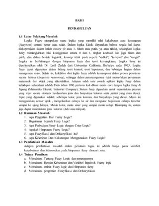 BAB I
PENDAHULUAN
1.1 Latar Belakang Masalah
Logika Fuzzy merupakan suatu logika yang memiliki nilai kekaburan atau kesamaran
(fuzzyness) antara benar atau salah. Dalam logika klasik dinyatakan bahwa segala hal dapat
diekspresikan dalam istilah binary (0 atau 1, hitam atau putih, ya atau tidak), sedangkan logika
fuzzy memungkinkan nilai keanggotaan antara 0 dan 1, tingkat keabuan dan juga hitam dan
putih, dan dalam bentuk linguistik, konsep tidak pasti seperti "sedikit", "lumayan" dan "sangat".
Logika ini berhubungan dengan himpunan fuzzy dan teori kemungkinan. Logika fuzzy ini
diperkenalkan oleh Dr. Lotfi Zadeh dari Universitas California, Berkeley pada 1965. Logika
fuzzy dapat digunakan dalam bidang teori kontrol, teori keputusan, dan beberapa bagian dalam
managemen sains. Selain itu, kelebihan dari logika fuzzy adalah kemampuan dalam proses penalaran
secara bahasa (linguistic reasoning), sehingga dalam perancangannya tidak memerlukan persamaan
matematik dari objek yang dikendalikan. Adapun salah satu contoh aplikasi logika fuzzy dalam
kehidupan sehari-hari adalah Pada tahun 1990 pertama kali dibuat mesin cuci dengan logika fuzzy di
Jepang (Matsushita Electric Industrial Company). Sistem fuzzy digunakan untuk menentukan putaran
yang tepat secara otomatis berdasarkan jenis dan banyaknya kotoran serta jumlah yang akan dicuci.
Input yang digunakan adalah: seberapa kotor, jenis kotoran, dan banyaknya yang dicuci. Mesin ini
menggunakan sensor optik , mengeluarkan cahaya ke air dan mengukur bagaimana cahaya tersebut
sampai ke ujung lainnya. Makin kotor, maka sinar yang sampai makin redup. Disamping itu, sistem
juga dapat menentukan jenis kotoran (daki atau minyak).
1.2 Rumusan Masalah
1. Apa Pengertian Dari Fuzzy Logic?
2. Bagaimana Sejarah Fuzzy Logic?
3. Apa Perbedaan Fuzzy Logic dengan Crisp Logic?
4. Apakah Himpunan Fuzzy Logic?
5. Apa Fuzzyfikasi dan Defuzzyfikasi itu?
6. Apa Kelebihan Dan Kekurangan Menggunakan Fuzzy Logic?
1.3 Pembatasan Masalah
Adapun pembatasan masalah dalam penulisan tugas ini adalah hanya pada variabel,
keterbatasan dan kekonvekan pada himpunan fuzzy dimensi satu.
1.4 Tujuan Penulisan
a. Memahami Tentang Fuzzy Logic dan penerapannya
b. Memahami Derajat Kebenaran dan Variabel linguistik Fuzzy logic
c. Memahami atribut Fuzzy logic dan Himpunan fuzzy
d. Memahami pengertian Fuzzyfikasi dan Defuzzyfikasi
 