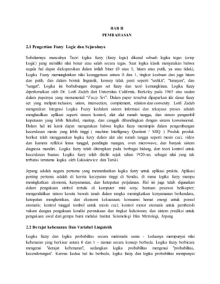 BAB II
PEMBAHASAN
2.1 Pengertian Fuzzy Logic dan Sejarahnya
Sebelumnya munculnya Teori logika fuzzy (fuzzy logic) dikenal sebuah logika tegas (crisp
Logic) yang memiliki nilai benar atau salah secara tegas. Saat logika klasik menyatakan bahwa
segala hal dapat diekspresikan dalam istilah biner (0 atau 1, hitam atau putih, ya atau tidak),
Logika Fuzzy memungkinkan nilai keanggotaan antara 0 dan 1, tingkat keabuan dan juga hitam
dan putih, dan dalam bentuk linguistik, konsep tidak pasti seperti "sedikit", "lumayan", dan
"sangat". Logika ini berhubungan dengan set fuzzy dan teori kemungkinan. Logika fuzzy
diperkenalkan oleh Dr. Lotfi Zadeh dari Universitas California, Berkeley pada 1965 atas usulan
dalam papernya yang monumental “Fuzzy Set”. Dalam paper tersebut dipaparkan ide dasar fuzzy
set yang meliputi inclusion, union, intersection, complement, relation dan convexity. Lotfi Zadeh
mengatakan Integrasi Logika Fuzzy kedalam sistem informasi dan rekayasa proses adalah
menghasilkan aplikasi seperti sistem kontrol, alat alat rumah tangga, dan sistem pengambil
keputusan yang lebih fleksibel, mantap, dan canggih dibandingkan dengan sistem konvensional.
Dalam hal ini kami dapat mengatakan bahwa logika fuzzy memimpin dalam pengembangan
kecerdasan mesin yang lebih tinggi ( machine Intelligency Quotient / MIQ ) Produk produk
berikut telah menggunakan logika fuzzy dalam alat alat rumah tangga seperti mesin cuci, video
dan kamera refleksi lensa tunggal, pendingin ruangan, oven microwave, dan banyak sistem
diagnosa mandiri.. Logika fuzzy telah diterapkan pada berbagai bidang, dari teori kontrol untuk
kecerdasan buatan. Logika fuzzy telah diteliti sejak tahun 1920-an, sebagai nilai yang tak
terbatas terutama logika oleh Lukasiewicz dan Tarski.
Jepang adalah negara pertama yang memanfaatkan logika fuzzy untuk aplikasi praktis. Aplikasi
penting pertama adalah di kereta kecepatan tinggi di Sendai, di mana logika fuzzy mampu
meningkatkan ekonomi, kenyamanan, dan ketepatan perjalanan. Hal ini juga telah digunakan
dalam pengakuan simbol tertulis di komputer mini sony; bantuan pesawat helikopter;
mengendalikan sistem kereta bawah tanah dalam rangka meningkatkan kenyamanan berkendara,
ketepatan menghentikan, dan ekonomi kekuasaan; konsumsi hemat energi untuk ponsel
otomatis; kontrol tunggal tombol untuk mesin cuci; kontrol motor otomatis untuk pembersih
vakum dengan pengakuan kondisi permukaan dan tingkat kekotoran; dan sistem prediksi untuk
pengakuan awal dari gempa bumi melalui Institut Seismologi Biro Metrologi, Jepang
2.2 Derajat kebenaran Dan Variabel Linguistik
Logika fuzzy dan logika probabilitas secara matematis sama - keduanya mempunyai nilai
kebenaran yang berkisar antara 0 dan 1 - namun secara konsep berbeda. Logika fuzzy berbicara
mengenai "derajat kebenaran", sedangkan logika probabilitas mengenai "probabilitas,
kecenderungan". Karena kedua hal itu berbeda, logika fuzzy dan logika probabilitas mempunyai
 
