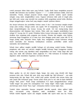 contoh penerapan dalam dunia nyata yang berbeda. Logika klasik hanya mengizinkan proposisi
memiliki nilai kebenaran atau kesalahan. Gagasan 1 + 1 = 2 adalah kebenaran mutlak, kekal dan
matematika. Namun, terdapat proposisi tertentu dengan jawaban variabel, seperti meminta
sebagian orang untuk mengidentifikasi warna. Gagasan kebenaran tidak jatuh di tengah jalan,
tapi lebih pada sarana yang mewakili dan penalaran lebih pengetahuan parsial ketika diberikan,
dengan menggabungkan semua hasil yang mungkin menjadi spektrum dimensi.
dua derajat kebenaran dan probabilitas berkisar antara 0 dan 1 dan karenanya mungkin tampak
serupa pada awalnya. Sebagai contoh, satu segelas 100 ml mengandung 30 ml air. Kemudian
dapat mempertimbangkan dua konsep: kosong dan penuh. Arti dari masing-masing dapat
direpresentasikan oleh himpunan fuzzy tertentu. Maka salah satu mungkin mendefinisikan kaca
sebagai 0,7 kosong dan 0,3 penuh. Perhatikan bahwa konsep kekosongan akan subjektif dengan
demikian akan tergantung pada pengamat atau desainer. Desainer lain mungkin, sama baiknya,
merancang fungsi keanggotaan set di mana kaca akan dianggap penuh untuk semua nilai 50 ml.
Sangat penting untuk menyadari bahwa logika fuzzy menggunakan derajat kebenaran sebagai
model matematika dari fenomena ketidakjelasan sementara probabilitas adalah model
matematika dari ketidaktahuan.
Sebuah dasar aplikasi mungkin memiliki berbagai ciri sub-rentang variabel kontinu. Misalnya,
pengukuran suhu untuk rem anti-lock mungkin memiliki beberapa fungsi keanggotaan terpisah,
rentang suhu tertentu yang diperlukan untuk mengendalikan rem benar. Setiap fungsi nilai suhu
yang sama untuk nilai kebenaran dalam jangkauan 0-1. Nilai kebenaran ini kemudian dapat
digunakan untuk menentukan bagaimana rem harus dikontrol.
Dalam gambar ini, arti dari ekspresi dingin, hangat, dan panas yang diwakili oleh fungsi
pemetaan skala suhu. Sebuah titik pada skala yang memiliki tiga "nilai kebenaran" - satu untuk
masing-masing dari tiga fungsi. Garis vertikal pada gambar mewakili suhu tertentu bahwa tiga
anak panah (nilai kebenaran) gauge. Karena panah merah poin ke nol, suhu ini dapat ditafsirkan
sebagai "tidak panas". Panah orange (menunjukkan 0.2) dapat menggambarkannya sebagai
"sedikit hangat" dan panah biru (menunjukkan 0,8) "cukup dingin". Dalam logika matematika,
ada beberapa sistem formal "fuzzy logic"; kebanyakan disebut t-norma logika fuzzy.
Variabel dalam matematika biasanya mengambil nilai-nilai numerik, dalam aplikasi logika
fuzzy, non-numerik sering digunakan untuk memfasilitasi aturan dan fakta.
Sebuah variabel linguistik seperti usia mungkin memiliki nilai seperti muda atau tua. Namun,
 
