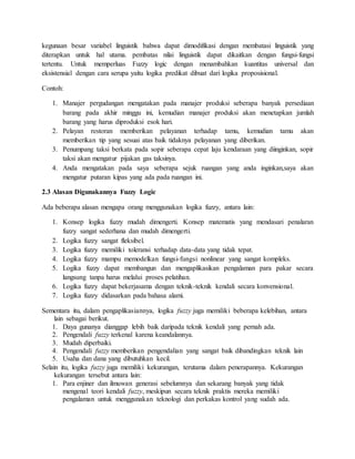 kegunaan besar variabel linguistik bahwa dapat dimodifikasi dengan membatasi linguistik yang
diterapkan untuk hal utama. pembatas nilai linguistik dapat dikaitkan dengan fungsi-fungsi
tertentu. Untuk memperluas Fuzzy logic dengan menambahkan kuantitas universal dan
eksistensial dengan cara serupa yaitu logika predikat dibuat dari logika proposisional.
Contoh:
1. Manajer pergudangan mengatakan pada manajer produksi seberapa banyak persediaan
barang pada akhir minggu ini, kemudian manajer produksi akan menetapkan jumlah
barang yang harus diproduksi esok hari.
2. Pelayan restoran memberikan pelayanan terhadap tamu, kemudian tamu akan
memberikan tip yang sesuai atas baik tidaknya pelayanan yang diberikan.
3. Penumpang taksi berkata pada sopir seberapa cepat laju kendaraan yang diinginkan, sopir
taksi akan mengatur pijakan gas taksinya.
4. Anda mengatakan pada saya seberapa sejuk ruangan yang anda inginkan,saya akan
mengatur putaran kipas yang ada pada ruangan ini.
2.3 Alasan Digunakannya Fuzzy Logic
Ada beberapa alasan mengapa orang menggunakan logika fuzzy, antara lain:
1. Konsep logika fuzzy mudah dimengerti. Konsep matematis yang mendasari penalaran
fuzzy sangat sederhana dan mudah dimengerti.
2. Logika fuzzy sangat fleksibel.
3. Logika fuzzy memiliki toleransi terhadap data-data yang tidak tepat.
4. Logika fuzzy mampu memodelkan fungsi-fungsi nonlinear yang sangat kompleks.
5. Logika fuzzy dapat membangun dan mengaplikasikan pengalaman para pakar secara
langsung tanpa harus melalui proses pelatihan.
6. Logika fuzzy dapat bekerjasama dengan teknik-teknik kendali secara konvensional.
7. Logika fuzzy didasarkan pada bahasa alami.
Sementara itu, dalam pengaplikasiannya, logika fuzzy juga memiliki beberapa kelebihan, antara
lain sebagai berikut.
1. Daya gunanya dianggap lebih baik daripada teknik kendali yang pernah ada.
2. Pengendali fuzzy terkenal karena keandalannya.
3. Mudah diperbaiki.
4. Pengendali fuzzy memberikan pengendalian yang sangat baik dibandingkan teknik lain
5. Usaha dan dana yang dibutuhkan kecil.
Selain itu, logika fuzzy juga memiliki kekurangan, terutama dalam penerapannya. Kekurangan
kekurangan tersebut antara lain:
1. Para enjiner dan ilmuwan generasi sebelumnya dan sekarang banyak yang tidak
mengenal teori kendali fuzzy, meskipun secara teknik praktis mereka memiliki
pengalaman untuk menggunakan teknologi dan perkakas kontrol yang sudah ada.
 