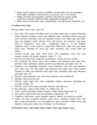 2. Belum banyak terdapat kursus/balai pendidikan dan buku-buku teks yang menjangkau
setiap tingkat pendidikan (undergraduate, postgraduate, dan on site training)
3. Hingga kini belum ada pengetahuan sistematik yang baku dan seragam tentang
metodologi pemecahan problema kendali menggunakan pengendali fuzzy.
4. Belum adanya metode umum untuk mengembangkan dan implementasi pengendali fuzzy.
2.4 Aplikasi fuzzy Logic
Beberapa aplikasi Fuzzy Logic, antara lain:
1. Pada tahun 1990 pertama kali dibuat mesin cuci dengan logika fuzzy di Jepang (Matsushita
Electric Industrial Company). Sistem fuzzy digunakan untuk menentukan putaran yang tepat
secara otomatis berdasarkan jenis dan banyaknya kotoran serta jumlah yang akan dicuci.
Input yang digunakan adalah: seberapa kotor, jenis kotoran, dan banyaknya yang dicuci.
Mesin ini menggunakan sensor optik , mengeluarkan cahaya ke air dan mengukur
bagaimana cahaya tersebut sampai ke ujung lainnya. Makin kotor, maka sinar yang sampai
makin redup. Disamping itu, sistem juga dapat menentukan jenis kotoran (daki atau
minyak).
2. Transmisi otomatis pada mobil. Mobil Nissan telah menggunakan sistem fuzzy pada
transmisi otomatis, dan mampu menghemat bensin 12 – 17%.
3. Kereta bawah tanah Sendai mengontrol pemberhentian otomatis pada area tertentu.
4. Ilmu kedokteran dan biologi, seperti sistem diagnosis yang didasarkan pada logika fuzzy,
penelitian kanker, manipulasi peralatan prostetik yang didasarkan pada logika fuzzy, dll.
5. Manajemen dan pengambilan keputusan, seperti manajemen basis data yang didasarkan
pada logika fuzzy, tata letak pabrik yang didasarkan pada logika fuzzy, sistem pembuat
keputusan di militer yang didasarkan pada logika fuzzy, pembuatan games yang didasarkan
pada logika fuzzy, dll.
6. Ekonomi, seperti pemodelan fuzzy pada sistem pemasaran yang kompleks,dll.
7. Klasifikasi dan pencocokan pola.
8. Psikologi, seperti logika fuzzy untuk menganalisis kelakuan masyarakat, pencegahan dan
investigasi kriminal, dll.
9. Ilmu-ilmu sosial, terutam untuk pemodelan informasi yang tidak pasti.
10. Ilmu lingkungan, seperti kendali kualitas air, prediksi cuaca, dll.
11. Teknik, seperti perancangan jaringan komputer, prediksi adanya gempa bumi, dll.
12. Riset operasi, seperti penjadwalan dan pemodelan, pengalokasian, dll.
13. Peningkatan kepercayaan, seperti kegagalan diagnosis, inspeksi dan monitoring produksi.
14. sebagai alat bantu pengambil keputusan seperti proses pembuatan program fuzzy logic
dalam bahasa pemrograman Java yang diaplikasikan untuk menentukan Jumlah Produk yang
dihasilkan berdasarkan kondisi Suhu, Kebisingan dan Pencahayaan.
2.5 Perbedaan Fuzzy Logic (logika Fuzzy) dengan Crisp Logic (Logika Tegas)
 