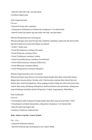 • Sporofit terdiri dari kaki, seta dan kapsul
Contohnya Spaerocarpa
Ordo Jungermanniales
Ciri-ciri :
• Gametofit berupa talus sederhana
• Arkegonium diselubungi involukrum dan mempunyai 5 sel saluran leher
• Sporofit terdiri dari kapsul saja atau terdiri dari kaki, seta dan kapsul
Subordo Metzgerineae atau Anacrogynae
Memuat golongan yang masih berupa talus sederhana, bentuknya seperti pita dan dorsiventral.
Sporofit terletak disisi dorsal dan diliputi involukrum
• Terdiri 7 famili yaitu :
• Famili Riccardiaceae contohnya Riccardia
• Famili Pelliaceae contohnya Pellia
• Famili Treubiaceae contohnya Treubia
• Famili Fossombroniaceae contohnya Fossombronia
• Famili Pallaviciniaceae contohnya Pallavicinia
• Famili Blasiaceae contohnya Blasias
• Famili Metzgeriaceae contohnya Metzgeria
Subordo Jungermannineae atau Accrogynae
Memuat golongan yang talusnya menyerupai batang dengan daun-daun menyerupai batang
dengan daun tersusun dalam 3 deretan yaitu 2 deretan daun samping (daun lateral) dan satu
deretan daun ventral (amfigastrum). Daun samping tersebut terbagi atas lobus dorsal dan lobus
ventral. Daun yang melindungi aarkegonium disebut periketium atau periantium, sedang daun
yang melindungi anteridium disebut Perigonium. Contoh. Jungermannia, Madontheca
Ordo Calobryales
Cirri-ciri
• Gametangium tidak mempunyai batang dengan daun-daun yang tersusun dalam 3 baris
• Gametangium terbenuk diujung batan, arkegonium mempunyai 4 sel saluran leher
• Sporofit terdiri dari kapsul saja
Contohnya Calobryum, Haplomitrium
Kelas Antheroceropsida / Lumut Tanduk
Ciri – Ciri :
• Gametofit berbentuk lembaran
• Sporofit berbentuk pipa memanjang ke atas, seperti tanduk

 