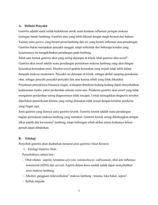 1
A. Definisi Penyakit
Gastritis adalah suatu istilah kedokteran untuk suatu keadaan inflamasi jaringan mukosa
(jaringan lunak) lambung. Gastritis atau yang lebih dikenal dengan magh berasal dari bahasa
Yunani yaitu gastro, yang berarti perut/lambung dan itis yang berarti inflamasi atau peradangan.
Gastritis bukan merupakan penyakit tunggal, tetapi terbentuk dari beberapa kondisi yang
kesemuanya itu mengakibatkan peradangan pada lambung.
Salah satu bentuk gastritis akut yang sering dijumpai di klinik ialah gastritis akut erosif1
.
Gastritis akut erosif adalah suatu peradangan permukaan mukosa lambung yang akut dengan
kerusakan-kerusakan erosi. Disebut erosif apabila kerusakan yang terjadi tidak lebih dalam
daripada mukosa muskularis. Penyakit ini dijumpai di klinik, sebagai akibat samping pemakaian
obat, sebagai penyulit penyakit-penyakit lain atau karena sebab yang tidak diketahui.
Perjalanan penyakitnya biasanya ringan, walaupun demikian kadang-kadang dapat menyebabkan
kedaruratan medis, yakni perdarahan saluran cerna atas. Penderita gastritis akut erosif yang tidak
mengalami perdarahan sering diagnosisnya tidak tercapai. Untuk menegakkan diagnosis tersebut
diperlukan pemeriksaan khusus yang sering dirasakan tidak sesuai dengan keluhan penderita
yang ringan saja.
Jenis gastritis yang lainnya yaitu gastritis kronik. Gastritis kronik adalah suatu peradangan
bagian permukaan mukosa lambung yang menahun. Gastritis kronik sering dihubungkan dengan
ulkus peptik dan karsinoma2
lambung, tetapi hubungan sebab akibat antara keduanya belum
pernah dapat dibuktikan.
B. Etiologi
Penyebab gastritis akan dijabarkan menurut jenis gastritis (Akut-Kronis).
1. Etiologi Gastritis Akut :
Penyebabnya, antara lain :
Obat-obatan : aspirin, terutama salycylat, indomethacin, sulfonamide, obat anti inflamasi
nonsteroid (AINS) dan steroid. Aspirin dalam dosis rendah sudah dapat menyebabkan
erosi mukosa lambung.
Alkohol, gangguan mikrosirkulasi3
mukosa lambung : trauma, luka bakar, sepsis4
.
Refluk empedu
 