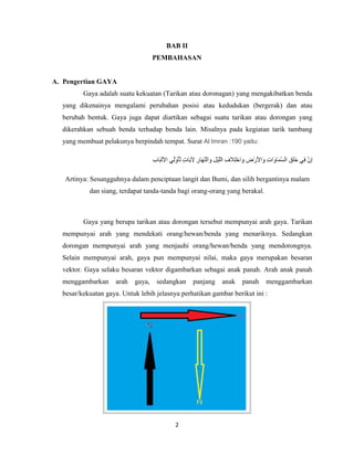 BAB II
PEMBAHASAN

A. Pengertian GAYA
Gaya adalah suatu kekuatan (Tarikan atau doronagan) yang mengakibatkan benda
yang dikenainya mengalami perubahan posisi atau kedudukan (bergerak) dan atau
berubah bentuk. Gaya juga dapat diartikan sebagai suatu tarikan atau dorongan yang
dikerahkan sebuah benda terhadap benda lain. Misalnya pada kegiatan tarik tambang
yang membuat pelakunya berpindah tempat. Surat Al Imran :190 yaitu:

Artinya: Sesungguhnya dalam penciptaan langit dan Bumi, dan silih bergantinya malam
dan siang, terdapat tanda-tanda bagi orang-orang yang berakal.

Gaya yang berupa tarikan atau dorongan tersebut mempunyai arah gaya. Tarikan
mempunyai arah yang mendekati orang/hewan/benda yang menariknya. Sedangkan
dorongan mempunyai arah yang menjauhi orang/hewan/benda yang mendorongnya.
Selain mempunyai arah, gaya pun mempunyai nilai, maka gaya merupakan besaran
vektor. Gaya selaku besaran vektor digambarkan sebagai anak panah. Arah anak panah
menggambarkan

arah

gaya,

sedangkan

panjang

anak

panah

menggambarkan

besar/kekuatan gaya. Untuk lebih jelasnya perhatikan gambar berikut ini :

2

 