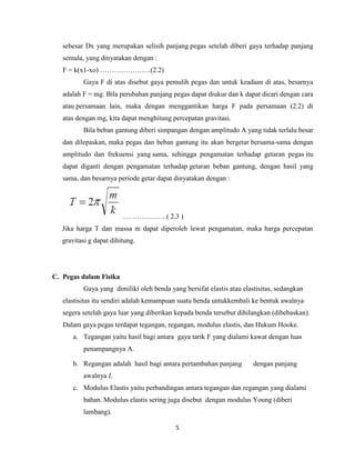 sebesar Dx yang merupakan selisih panjang pegas setelah diberi gaya terhadap panjang
semula, yang dinyatakan dengan :
F = k(x1-xo) ………………….(2.2)
Gaya F di atas disebut gaya pemulih pegas dan untuk keadaan di atas, besarnya
adalah F = mg. Bila perubahan panjang pegas dapat diukur dan k dapat dicari dengan cara
atau persamaan lain, maka dengan menggantikan harga F pada persamaan (2.2) di
atas dengan mg, kita dapat menghitung percepatan gravitasi.
Bila beban gantung diberi simpangan dengan amplitudo A yang tidak terlalu besar
dan dilepaskan, maka pegas dan beban gantung itu akan bergetar bersama-sama dengan
amplitudo dan frekuensi yang sama, sehingga pengamatan terhadap getaran pegas itu
dapat diganti dengan pengamatan terhadap getaran beban gantung, dengan hasil yang
sama, dan besarnya periode getar dapat dinyatakan dengan :

……………….( 2.3 )
Jika harga T dan massa m dapat diperoleh lewat pengamatan, maka harga percepatan
gravitasi g dapat dihitung.

C. Pegas dalam Fisika
Gaya yang dimiliki oleh benda yang bersifat elastis atau elastisitas, sedangkan
elastisitas itu sendiri adalah kemampuan suatu benda untukkembali ke bentuk awalnya
segera setelah gaya luar yang diberikan kepada benda tersebut dihilangkan (dibebaskan).
Dalam gaya pegas terdapat tegangan, regangan, modulus elastis, dan Hukum Hooke.
a. Tegangan yaitu hasil bagi antara gaya tarik F yang dialami kawat dengan luas
penampangnya A.
b. Regangan adalah hasil bagi antara pertambahan panjang

dengan panjang

awalnya L
c. Modulus Elastis yaitu perbandingan antara tegangan dan regangan yang dialami
bahan. Modulus elastis sering juga disebut dengan modulus Young (diberi
lambang).
5

 