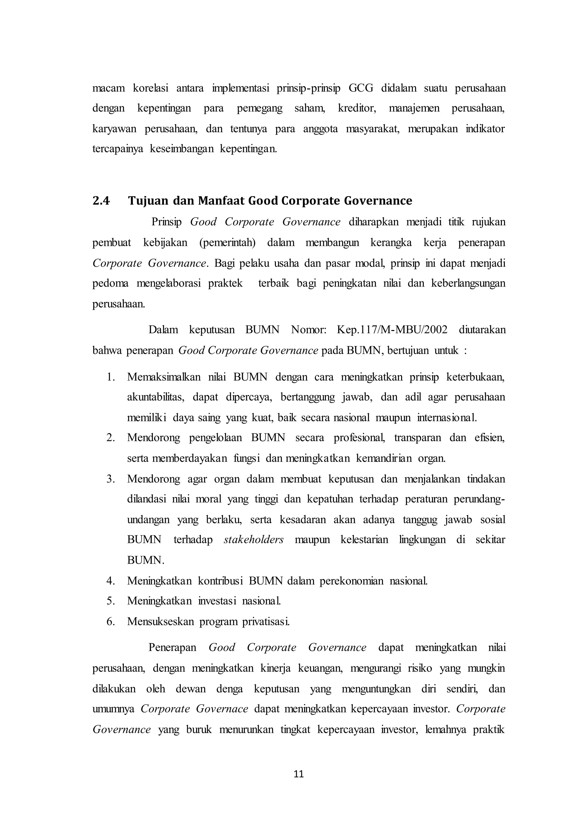 11
macam korelasi antara implementasi prinsip-prinsip GCG didalam suatu perusahaan
dengan kepentingan para pemegang saham, kreditor, manajemen perusahaan,
karyawan perusahaan, dan tentunya para anggota masyarakat, merupakan indikator
tercapainya keseimbangan kepentingan.
2.4 Tujuan dan Manfaat Good Corporate Governance
Prinsip Good Corporate Governance diharapkan menjadi titik rujukan
pembuat kebijakan (pemerintah) dalam membangun kerangka kerja penerapan
Corporate Governance. Bagi pelaku usaha dan pasar modal, prinsip ini dapat menjadi
pedoma mengelaborasi praktek terbaik bagi peningkatan nilai dan keberlangsungan
perusahaan.
Dalam keputusan BUMN Nomor: Kep.117/M-MBU/2002 diutarakan
bahwa penerapan Good Corporate Governance pada BUMN, bertujuan untuk :
1. Memaksimalkan nilai BUMN dengan cara meningkatkan prinsip keterbukaan,
akuntabilitas, dapat dipercaya, bertanggung jawab, dan adil agar perusahaan
memiliki daya saing yang kuat, baik secara nasional maupun internasional.
2. Mendorong pengelolaan BUMN secara profesional, transparan dan efisien,
serta memberdayakan fungsi dan meningkatkan kemandirian organ.
3. Mendorong agar organ dalam membuat keputusan dan menjalankan tindakan
dilandasi nilai moral yang tinggi dan kepatuhan terhadap peraturan perundang-
undangan yang berlaku, serta kesadaran akan adanya tanggug jawab sosial
BUMN terhadap stakeholders maupun kelestarian lingkungan di sekitar
BUMN.
4. Meningkatkan kontribusi BUMN dalam perekonomian nasional.
5. Meningkatkan investasi nasional.
6. Mensukseskan program privatisasi.
Penerapan Good Corporate Governance dapat meningkatkan nilai
perusahaan, dengan meningkatkan kinerja keuangan, mengurangi risiko yang mungkin
dilakukan oleh dewan denga keputusan yang menguntungkan diri sendiri, dan
umumnya Corporate Governace dapat meningkatkan kepercayaan investor. Corporate
Governance yang buruk menurunkan tingkat kepercayaan investor, lemahnya praktik
 