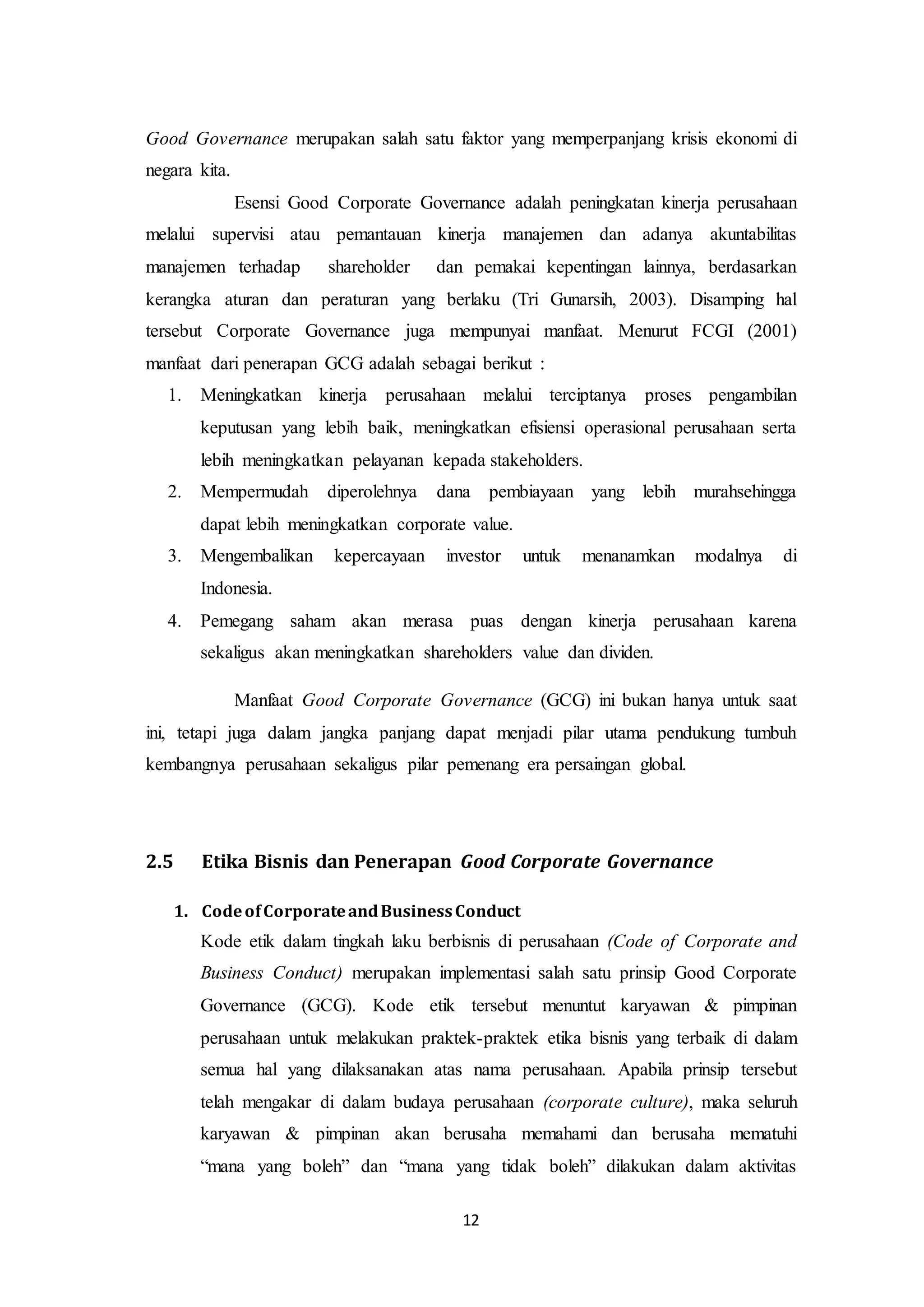 12
Good Governance merupakan salah satu faktor yang memperpanjang krisis ekonomi di
negara kita.
Esensi Good Corporate Governance adalah peningkatan kinerja perusahaan
melalui supervisi atau pemantauan kinerja manajemen dan adanya akuntabilitas
manajemen terhadap shareholder dan pemakai kepentingan lainnya, berdasarkan
kerangka aturan dan peraturan yang berlaku (Tri Gunarsih, 2003). Disamping hal
tersebut Corporate Governance juga mempunyai manfaat. Menurut FCGI (2001)
manfaat dari penerapan GCG adalah sebagai berikut :
1. Meningkatkan kinerja perusahaan melalui terciptanya proses pengambilan
keputusan yang lebih baik, meningkatkan efisiensi operasional perusahaan serta
lebih meningkatkan pelayanan kepada stakeholders.
2. Mempermudah diperolehnya dana pembiayaan yang lebih murahsehingga
dapat lebih meningkatkan corporate value.
3. Mengembalikan kepercayaan investor untuk menanamkan modalnya di
Indonesia.
4. Pemegang saham akan merasa puas dengan kinerja perusahaan karena
sekaligus akan meningkatkan shareholders value dan dividen.
Manfaat Good Corporate Governance (GCG) ini bukan hanya untuk saat
ini, tetapi juga dalam jangka panjang dapat menjadi pilar utama pendukung tumbuh
kembangnya perusahaan sekaligus pilar pemenang era persaingan global.
2.5 Etika Bisnis dan Penerapan Good Corporate Governance
1. CodeofCorporateandBusinessConduct
Kode etik dalam tingkah laku berbisnis di perusahaan (Code of Corporate and
Business Conduct) merupakan implementasi salah satu prinsip Good Corporate
Governance (GCG). Kode etik tersebut menuntut karyawan & pimpinan
perusahaan untuk melakukan praktek-praktek etika bisnis yang terbaik di dalam
semua hal yang dilaksanakan atas nama perusahaan. Apabila prinsip tersebut
telah mengakar di dalam budaya perusahaan (corporate culture), maka seluruh
karyawan & pimpinan akan berusaha memahami dan berusaha mematuhi
“mana yang boleh” dan “mana yang tidak boleh” dilakukan dalam aktivitas
 
