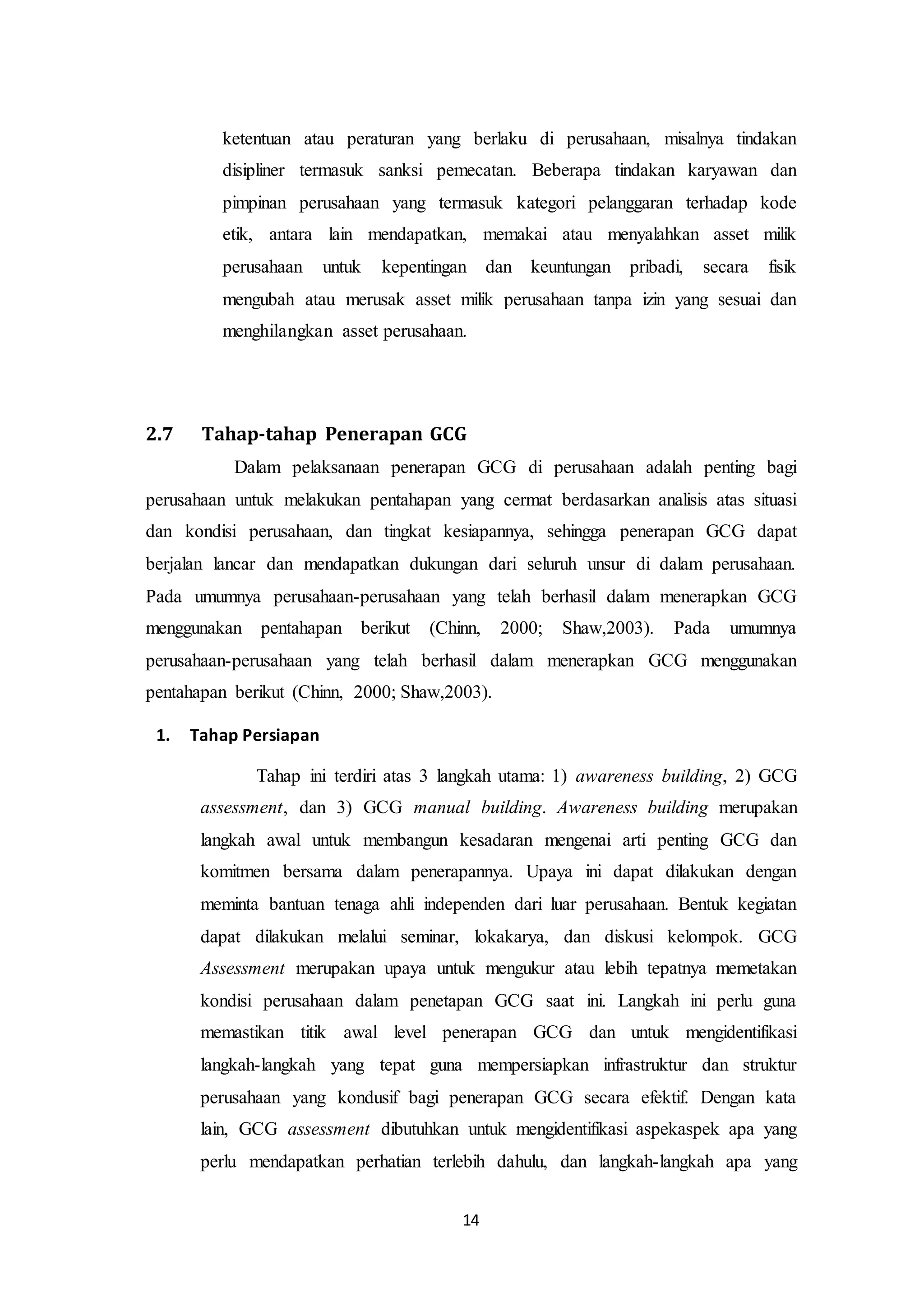 14
ketentuan atau peraturan yang berlaku di perusahaan, misalnya tindakan
disipliner termasuk sanksi pemecatan. Beberapa tindakan karyawan dan
pimpinan perusahaan yang termasuk kategori pelanggaran terhadap kode
etik, antara lain mendapatkan, memakai atau menyalahkan asset milik
perusahaan untuk kepentingan dan keuntungan pribadi, secara fisik
mengubah atau merusak asset milik perusahaan tanpa izin yang sesuai dan
menghilangkan asset perusahaan.
2.7 Tahap-tahap Penerapan GCG
Dalam pelaksanaan penerapan GCG di perusahaan adalah penting bagi
perusahaan untuk melakukan pentahapan yang cermat berdasarkan analisis atas situasi
dan kondisi perusahaan, dan tingkat kesiapannya, sehingga penerapan GCG dapat
berjalan lancar dan mendapatkan dukungan dari seluruh unsur di dalam perusahaan.
Pada umumnya perusahaan-perusahaan yang telah berhasil dalam menerapkan GCG
menggunakan pentahapan berikut (Chinn, 2000; Shaw,2003). Pada umumnya
perusahaan-perusahaan yang telah berhasil dalam menerapkan GCG menggunakan
pentahapan berikut (Chinn, 2000; Shaw,2003).
1. Tahap Persiapan
Tahap ini terdiri atas 3 langkah utama: 1) awareness building, 2) GCG
assessment, dan 3) GCG manual building. Awareness building merupakan
langkah awal untuk membangun kesadaran mengenai arti penting GCG dan
komitmen bersama dalam penerapannya. Upaya ini dapat dilakukan dengan
meminta bantuan tenaga ahli independen dari luar perusahaan. Bentuk kegiatan
dapat dilakukan melalui seminar, lokakarya, dan diskusi kelompok. GCG
Assessment merupakan upaya untuk mengukur atau lebih tepatnya memetakan
kondisi perusahaan dalam penetapan GCG saat ini. Langkah ini perlu guna
memastikan titik awal level penerapan GCG dan untuk mengidentifikasi
langkah-langkah yang tepat guna mempersiapkan infrastruktur dan struktur
perusahaan yang kondusif bagi penerapan GCG secara efektif. Dengan kata
lain, GCG assessment dibutuhkan untuk mengidentifikasi aspekaspek apa yang
perlu mendapatkan perhatian terlebih dahulu, dan langkah-langkah apa yang
 
