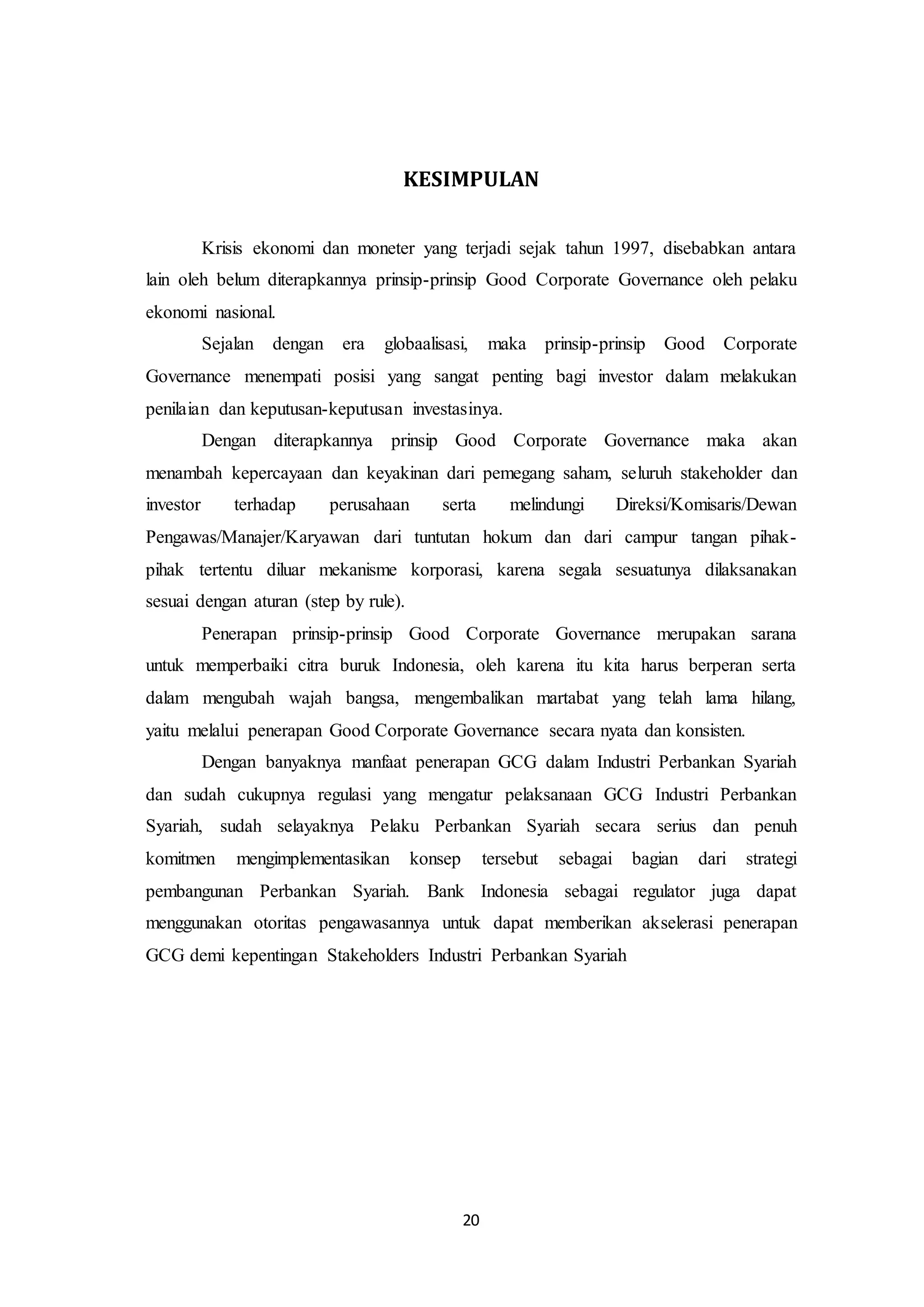 20
KESIMPULAN
Krisis ekonomi dan moneter yang terjadi sejak tahun 1997, disebabkan antara
lain oleh belum diterapkannya prinsip-prinsip Good Corporate Governance oleh pelaku
ekonomi nasional.
Sejalan dengan era globaalisasi, maka prinsip-prinsip Good Corporate
Governance menempati posisi yang sangat penting bagi investor dalam melakukan
penilaian dan keputusan-keputusan investasinya.
Dengan diterapkannya prinsip Good Corporate Governance maka akan
menambah kepercayaan dan keyakinan dari pemegang saham, seluruh stakeholder dan
investor terhadap perusahaan serta melindungi Direksi/Komisaris/Dewan
Pengawas/Manajer/Karyawan dari tuntutan hokum dan dari campur tangan pihak-
pihak tertentu diluar mekanisme korporasi, karena segala sesuatunya dilaksanakan
sesuai dengan aturan (step by rule).
Penerapan prinsip-prinsip Good Corporate Governance merupakan sarana
untuk memperbaiki citra buruk Indonesia, oleh karena itu kita harus berperan serta
dalam mengubah wajah bangsa, mengembalikan martabat yang telah lama hilang,
yaitu melalui penerapan Good Corporate Governance secara nyata dan konsisten.
Dengan banyaknya manfaat penerapan GCG dalam Industri Perbankan Syariah
dan sudah cukupnya regulasi yang mengatur pelaksanaan GCG Industri Perbankan
Syariah, sudah selayaknya Pelaku Perbankan Syariah secara serius dan penuh
komitmen mengimplementasikan konsep tersebut sebagai bagian dari strategi
pembangunan Perbankan Syariah. Bank Indonesia sebagai regulator juga dapat
menggunakan otoritas pengawasannya untuk dapat memberikan akselerasi penerapan
GCG demi kepentingan Stakeholders Industri Perbankan Syariah
 