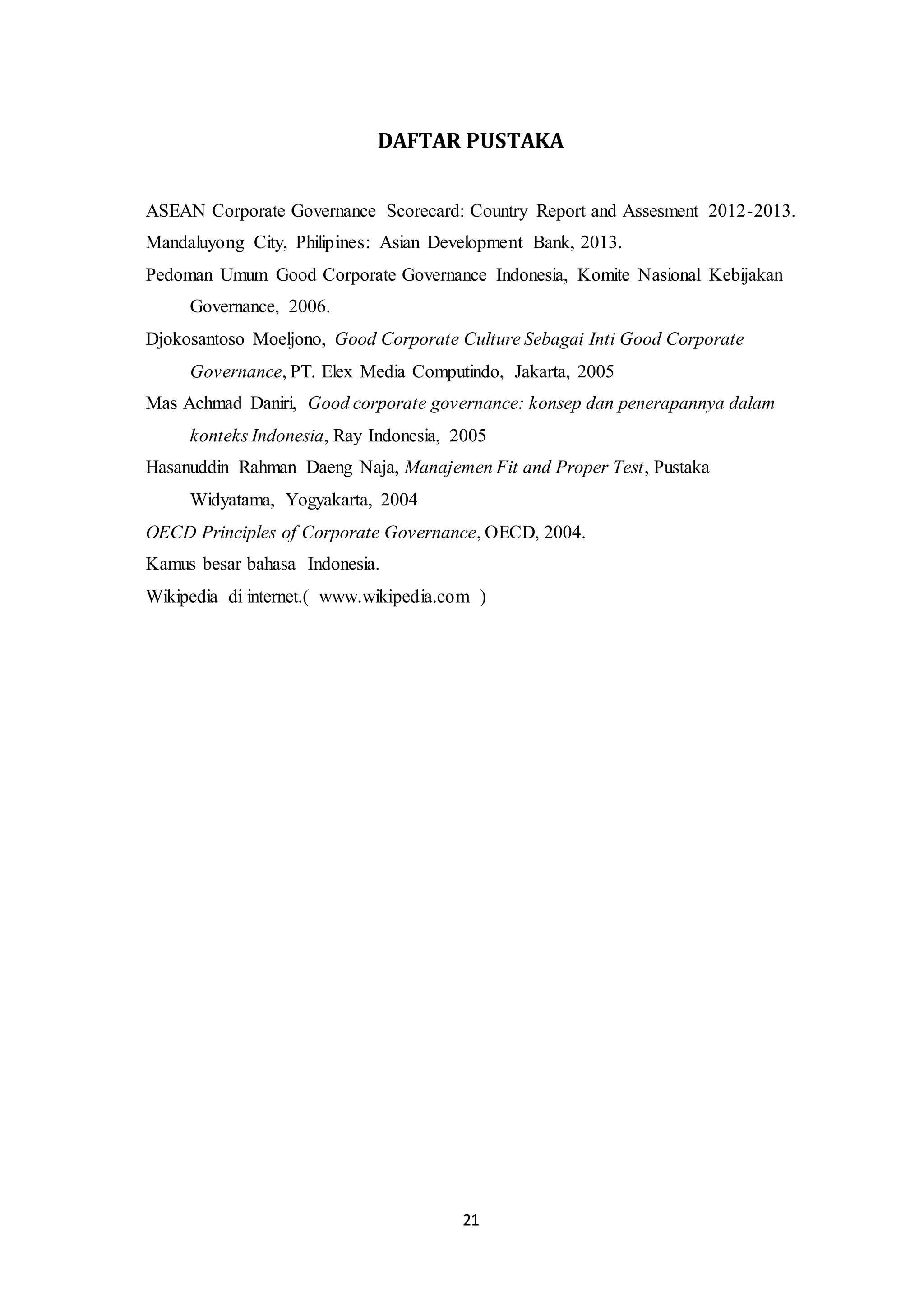 21
DAFTAR PUSTAKA
ASEAN Corporate Governance Scorecard: Country Report and Assesment 2012-2013.
Mandaluyong City, Philipines: Asian Development Bank, 2013.
Pedoman Umum Good Corporate Governance Indonesia, Komite Nasional Kebijakan
Governance, 2006.
Djokosantoso Moeljono, Good Corporate Culture Sebagai Inti Good Corporate
Governance, PT. Elex Media Computindo, Jakarta, 2005
Mas Achmad Daniri, Good corporate governance: konsep dan penerapannya dalam
konteks Indonesia, Ray Indonesia, 2005
Hasanuddin Rahman Daeng Naja, Manajemen Fit and Proper Test, Pustaka
Widyatama, Yogyakarta, 2004
OECD Principles of Corporate Governance, OECD, 2004.
Kamus besar bahasa Indonesia.
Wikipedia di internet.( www.wikipedia.com )
 