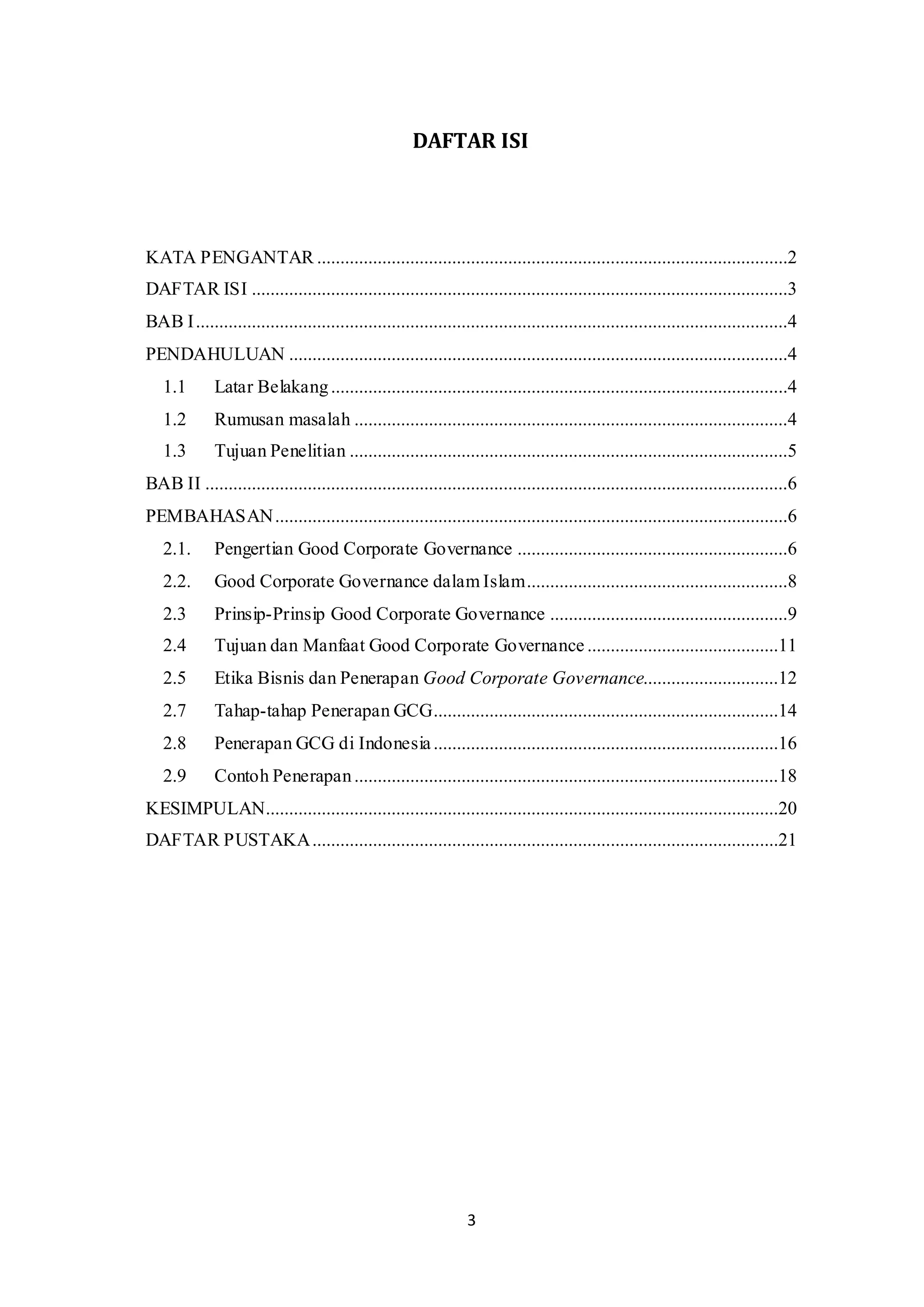 3
DAFTAR ISI
KATA PENGANTAR .....................................................................................................2
DAFTAR ISI ...................................................................................................................3
BAB I...............................................................................................................................4
PENDAHULUAN ...........................................................................................................4
1.1 Latar Belakang..................................................................................................4
1.2 Rumusan masalah .............................................................................................4
1.3 Tujuan Penelitian ..............................................................................................5
BAB II .............................................................................................................................6
PEMBAHASAN..............................................................................................................6
2.1. Pengertian Good Corporate Governance ..........................................................6
2.2. Good Corporate Governance dalam Islam........................................................8
2.3 Prinsip-Prinsip Good Corporate Governance ...................................................9
2.4 Tujuan dan Manfaat Good Corporate Governance .........................................11
2.5 Etika Bisnis dan Penerapan Good Corporate Governance.............................12
2.7 Tahap-tahap Penerapan GCG..........................................................................14
2.8 Penerapan GCG di Indonesia..........................................................................16
2.9 Contoh Penerapan...........................................................................................18
KESIMPULAN..............................................................................................................20
DAFTAR PUSTAKA....................................................................................................21
 