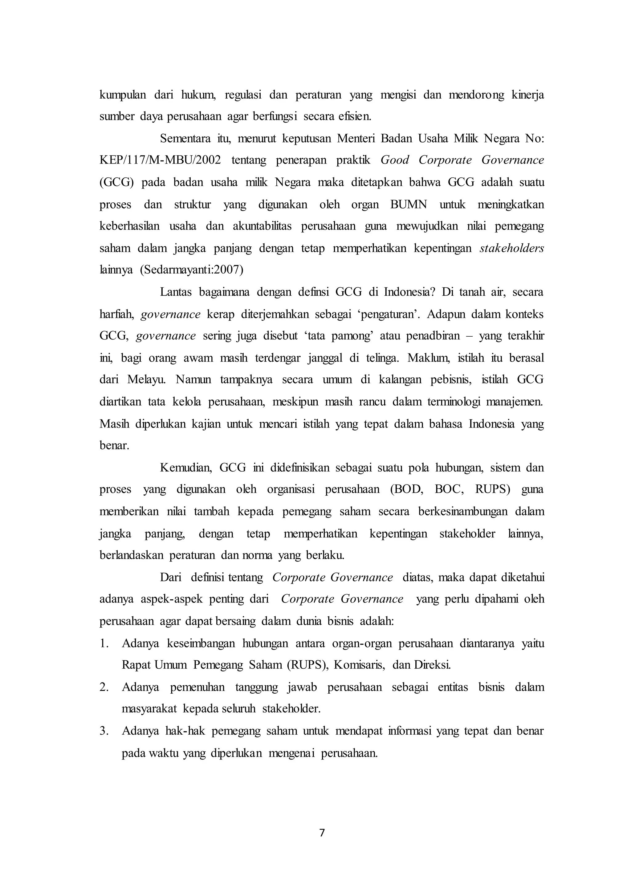 7
kumpulan dari hukum, regulasi dan peraturan yang mengisi dan mendorong kinerja
sumber daya perusahaan agar berfungsi secara efisien.
Sementara itu, menurut keputusan Menteri Badan Usaha Milik Negara No:
KEP/117/M-MBU/2002 tentang penerapan praktik Good Corporate Governance
(GCG) pada badan usaha milik Negara maka ditetapkan bahwa GCG adalah suatu
proses dan struktur yang digunakan oleh organ BUMN untuk meningkatkan
keberhasilan usaha dan akuntabilitas perusahaan guna mewujudkan nilai pemegang
saham dalam jangka panjang dengan tetap memperhatikan kepentingan stakeholders
lainnya (Sedarmayanti:2007)
Lantas bagaimana dengan definsi GCG di Indonesia? Di tanah air, secara
harfiah, governance kerap diterjemahkan sebagai ‘pengaturan’. Adapun dalam konteks
GCG, governance sering juga disebut ‘tata pamong’ atau penadbiran – yang terakhir
ini, bagi orang awam masih terdengar janggal di telinga. Maklum, istilah itu berasal
dari Melayu. Namun tampaknya secara umum di kalangan pebisnis, istilah GCG
diartikan tata kelola perusahaan, meskipun masih rancu dalam terminologi manajemen.
Masih diperlukan kajian untuk mencari istilah yang tepat dalam bahasa Indonesia yang
benar.
Kemudian, GCG ini didefinisikan sebagai suatu pola hubungan, sistem dan
proses yang digunakan oleh organisasi perusahaan (BOD, BOC, RUPS) guna
memberikan nilai tambah kepada pemegang saham secara berkesinambungan dalam
jangka panjang, dengan tetap memperhatikan kepentingan stakeholder lainnya,
berlandaskan peraturan dan norma yang berlaku.
Dari definisi tentang Corporate Governance diatas, maka dapat diketahui
adanya aspek-aspek penting dari Corporate Governance yang perlu dipahami oleh
perusahaan agar dapat bersaing dalam dunia bisnis adalah:
1. Adanya keseimbangan hubungan antara organ-organ perusahaan diantaranya yaitu
Rapat Umum Pemegang Saham (RUPS), Komisaris, dan Direksi.
2. Adanya pemenuhan tanggung jawab perusahaan sebagai entitas bisnis dalam
masyarakat kepada seluruh stakeholder.
3. Adanya hak-hak pemegang saham untuk mendapat informasi yang tepat dan benar
pada waktu yang diperlukan mengenai perusahaan.
 