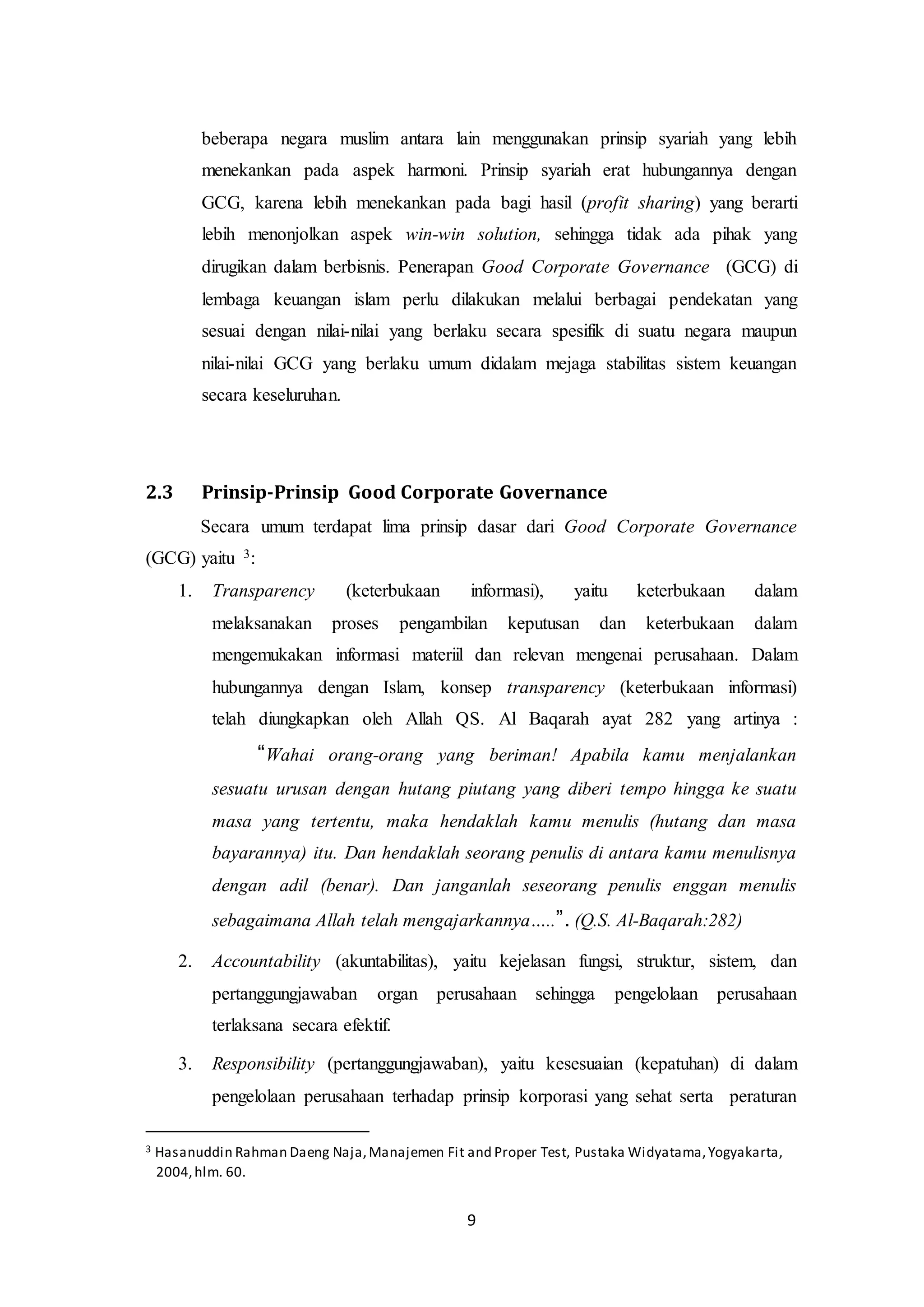 9
beberapa negara muslim antara lain menggunakan prinsip syariah yang lebih
menekankan pada aspek harmoni. Prinsip syariah erat hubungannya dengan
GCG, karena lebih menekankan pada bagi hasil (profit sharing) yang berarti
lebih menonjolkan aspek win-win solution, sehingga tidak ada pihak yang
dirugikan dalam berbisnis. Penerapan Good Corporate Governance (GCG) di
lembaga keuangan islam perlu dilakukan melalui berbagai pendekatan yang
sesuai dengan nilai-nilai yang berlaku secara spesifik di suatu negara maupun
nilai-nilai GCG yang berlaku umum didalam mejaga stabilitas sistem keuangan
secara keseluruhan.
2.3 Prinsip-Prinsip Good Corporate Governance
Secara umum terdapat lima prinsip dasar dari Good Corporate Governance
(GCG) yaitu 3:
1. Transparency (keterbukaan informasi), yaitu keterbukaan dalam
melaksanakan proses pengambilan keputusan dan keterbukaan dalam
mengemukakan informasi materiil dan relevan mengenai perusahaan. Dalam
hubungannya dengan Islam, konsep transparency (keterbukaan informasi)
telah diungkapkan oleh Allah QS. Al Baqarah ayat 282 yang artinya :
“Wahai orang-orang yang beriman! Apabila kamu menjalankan
sesuatu urusan dengan hutang piutang yang diberi tempo hingga ke suatu
masa yang tertentu, maka hendaklah kamu menulis (hutang dan masa
bayarannya) itu. Dan hendaklah seorang penulis di antara kamu menulisnya
dengan adil (benar). Dan janganlah seseorang penulis enggan menulis
sebagaimana Allah telah mengajarkannya…..”. (Q.S. Al-Baqarah:282)
2. Accountability (akuntabilitas), yaitu kejelasan fungsi, struktur, sistem, dan
pertanggungjawaban organ perusahaan sehingga pengelolaan perusahaan
terlaksana secara efektif.
3. Responsibility (pertanggungjawaban), yaitu kesesuaian (kepatuhan) di dalam
pengelolaan perusahaan terhadap prinsip korporasi yang sehat serta peraturan
3 Hasanuddin Rahman Daeng Naja,Manajemen Fit and Proper Test, Pustaka Widyatama,Yogyakarta,
2004,hlm. 60.
 