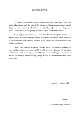 KATA PENGANTAR




       Puji syukur Alhamdulillah penulis panjatkan ke-hadirat Allah SWT, yang telah
melimpahkan rahmat, taufik dan hidayah-Nya sehingga penulis dapat menyelesaikan makalah
dengan judul “Percobaan Geiger Muller” pada matakuliah Teknik Laboraturium 1 dengan tepat
waktu. Shalawat dan salam semoga tetap tercurahkan kepada Nabi Muhammad SAW.

       Dalam penyelesaian makalah ini, penulis telah banyak mendapatkan bantuan dari
berbagai pihak, baik secara langsung maupun tak langsung. Selanjutnya penulis sampaikan
terima kasih kepada Bapak Yushardi yang telah memberi arahan dan bimbingan selama dalam
kegiatan perkuliahan.

       Penulis telah berusaha semaksimal mungkin dalam menyelesaikan makalah ini.
Menyadari bahwa dalam penyusunan makalah ini tidak lepas dari kekurangan dan kelemahan.
Oleh karena itu, kritik dan saran yang konstruktif sangat penulis harapkan guna penyempurnaan
makalah ini. Akhirnya, penulis berharap semoga makalah ini dapat bermanfaat bagi semua
pihak, Amin....




                                                                 Jember, 10 Oktober 2012




                                                                               Penulis


                                                            Percobaan Geiger Muller| 2
 