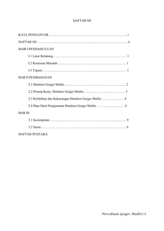 DAFTAR ISI



KATA PENGANTAR …………………………………………………………….. i

DAFTAR ISI ………………………………………………………………………. ii

BAlB I PENDAHULUAN

      I.1 Latar Belakang ………………………………………………………… 1

      I.2 Rumusan Masalah …………………………………………………….. 1

      I.3 Tujuan …………………………………………………………………. 1

BAB II PEMBAHASAN

      2.1 Detektor Geiger Muller ………………………………………………. 2

      2.2 Prinsip Kerja Detektor Geiger Muller ………………………………. 3

      2.3 Kelebihan dan Kekurangan Detektor Geiger Muller ……………….. 4

      2.4 Data Hasil Pengematan Detektor Geiger Muller ……………………. 6

BAB III

      3.1 Kesimpulan …………………………………………………………… 9

      3.2 Saran ………………………………………………………………….. 9

DAFTAR PUSTAKA




                                                    Percobaan Geiger Muller| 3
 