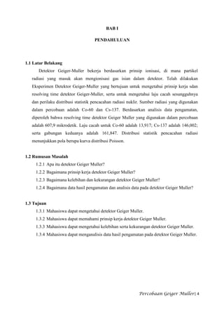 BAB I

                                     PENDAHULUAN




1.1 Latar Belakang
      Detektor Geiger-Muller bekerja berdasarkan prinsip ionisasi, di mana partikel
   radiasi yang masuk akan mengionisasi gas isian dalam detektor. Telah dilakukan
   Eksperimen Detektor Geiger-Muller yang bertujuan untuk mengetahui prinsip kerja sdan
   resolving time detektor Geiger-Muller, serta untuk mengetahui laju cacah sesungguhnya
   dan perilaku distribusi statistik pencacahan radiasi nuklir. Sumber radiasi yang digunakan
   dalam percobaan adalah Co-60 dan Cs-137. Berdasarkan analisis data pengamatan,
   diperoleh bahwa resolving time detektor Geiger Muller yang digunakan dalam percobaan
   adalah 607,9 mikrodetik. Laju cacah untuk Co-60 adalah 13,917; Cs-137 adalah 146,002;
   serta gabungan keduanya adalah 161,847. Distribusi statistik pencacahan radiasi
   menunjukkan pola berupa kurva distribusi Poisson.


1.2 Rumusan Masalah
     1.2.1 Apa itu detektor Geiger Muller?
     1.2.2 Bagaimana prinsip kerja detektor Geiger Muller?
     1.2.3 Bagaimana kelebihan dan kekurangan detektor Geiger Muller?
     1.2.4 Bagaimana data hasil pengamatan dan analisis data pada detektor Geiger Muller?


1.3 Tujuan
     1.3.1 Mahasiswa dapat mengetahui detektor Geiger Muller.
     1.3.2 Mahasiswa dapat memahami prinsip kerja detektor Geiger Muller.
     1.3.3 Mahasiswa dapat mengetahui kelebihan serta kekurangan detektor Geiger Muller.
     1.3.4 Mahasiswa dapat menganalisis data hasil pengamatan pada detektor Geiger Muller.




                                                             Percobaan Geiger Muller| 4
 