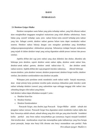 BAB II

                                         PEMBAHASAN




 2.1 Detektor Geiger-Muller

         Detektor merupakan suatu bahan yang peka terhadap radiasi, yang bila dikenai radiasi
akan menghasilkan tanggapan mengikuti mekanisme yang telah dibahas sebelumnya. Suatu
bahan yang sensitif terhadap suatu jenis radiasi belum tentu sensitif terhadap jenis radiasi
yang lain. Sebagai contoh, detektor radiasi gamma belum tentu dapat mendeteksi radiasi
neutron. Detektor radiasi bekerja dengan cara mengukur perubahan yang disebabkan
olehpenyerapanenergiradiasi olehmedium penyerap. Sebenarnya terdapat banyak mekanisme
yang terjadi di dalam detektor tetapi yang sering digunakan adalah proses ionisasi dan proses
sintilasi.

         Apabila dilihat dari segi jenis radiasi yang akan dideteksi dan diukur, diketahui ada
beberapa jenis detektor, seperti detektor untuk radiasi alpha, detektor untuk radiasi beta,
detektor untuk radiasi gamma, detektor untuk radiasi sinar - X,              dan detektor untuk
radiasi neutron. Apabila dilihat dari segi pengaruh interaksi radiasinya,    dikenal beberapa
macam detektor, yaitu detektor ionisasi, detektor proporsional, detektor Geiger muller, detektor
sintilasi, dan detektor semikonduktor atau detektor zat padat.

         Walaupun jenis peralatan untuk mendeteksi zarah radiasi nuklir banyak macamnya,
akan tetapi prinsip kerja peralatan tersebut pada umumnya didasarkan pada interaksi zarah
radiasi terhadap detektor (sensor) yang sedemikian rupa sehingga tanggap efek radiasi atau
sebanding dengan sifat radiasi yang diukur.
Jadi detektor radiasi dapat dibedakan menjadi 3 yaitu :
     a. Detektor Isian Gas
     b. Detektor Sintilasi
     c. Detektor Semikonduktor
              Pencacah Geiger, atau disebut juga Pencacah    Geiger-Müller    adalah   sebuah alat
pengukur radiasi ionisasi. Pencacah Geiger bisa digunakan untuk mendeteksi radiasi alpha dan
beta. Sensornya adalah sebuah, sebuah tabung yang diisi oleh gas yang akan bersifat konduktor
ketika       partikel   atau foton radiasi menyebabkan gas (umumnya Argon) menjadi konduktif.
Alat tersebut akan membesarkan sinyal dan menampilkan pada indikatornya yang bisa berupa
jarum penunjuk, lampu atau bunyi klik dimana satu bunyi menandakan satu partikel. Pada
                                                                 Percobaan Geiger Muller| 5
 