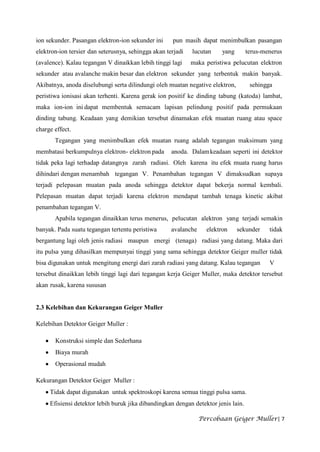 ion sekunder. Pasangan elektron-ion sekunder ini     pun masih dapat menimbulkan pasangan
elektron-ion tersier dan seterusnya, sehingga akan terjadi   lucutan     yang       terus-menerus
(avalence). Kalau tegangan V dinaikkan lebih tinggi lagi     maka peristiwa pelucutan elektron
sekunder atau avalanche makin besar dan elektron sekunder yang terbentuk makin banyak.
Akibatnya, anoda diselubungi serta dilindungi oleh muatan negative elektron,         sehingga
peristiwa ionisasi akan terhenti. Karena gerak ion positif ke dinding tabung (katoda) lambat,
maka ion-ion ini dapat membentuk semacam lapisan pelindung positif pada permukaan
dinding tabung. Keadaan yang demikian tersebut dinamakan efek muatan ruang atau space
charge effect.
       Tegangan yang menimbulkan efek muatan ruang adalah tegangan maksimum yang
membatasi berkumpulnya elektron- elektron pada       anoda. Dalam keadaan seperti ini detektor
tidak peka lagi terhadap datangnya zarah radiasi. Oleh karena itu efek muata ruang harus
dihindari dengan menambah tegangan V. Penambahan tegangan V dimaksudkan supaya
terjadi pelepasan muatan pada anoda sehingga detektor dapat bekerja normal kembali.
Pelepasan muatan dapat terjadi karena elektron mendapat tambah tenaga kinetic akibat
penambahan tegangan V.
       Apabila tegangan dinaikkan terus menerus, pelucutan alektron yang terjadi semakin
banyak. Pada suatu tegangan tertentu peristiwa       avalanche     elektron     sekunder    tidak
bergantung lagi oleh jenis radiasi maupun energi (tenaga) radiasi yang datang. Maka dari
itu pulsa yang dihasilkan mempunyai tinggi yang sama sehingga detektor Geiger muller tidak
bisa digunakan untuk mengitung energi dari zarah radiasi yang datang. Kalau tegangan        V
tersebut dinaikkan lebih tinggi lagi dari tegangan kerja Geiger Muller, maka detektor tersebut
akan rusak, karena sususan


2.3 Kelebihan dan Kekurangan Geiger Muller

Kelebihan Detektor Geiger Muller :

       Konstruksi simple dan Sederhana
       Biaya murah
       Operasional mudah

Kekurangan Detektor Geiger Muller :
     Tidak dapat digunakan untuk spektroskopi karena semua tinggi pulsa sama.
     Efisiensi detektor lebih buruk jika dibandingkan dengan detektor jenis lain.

                                                                 Percobaan Geiger Muller| 7
 