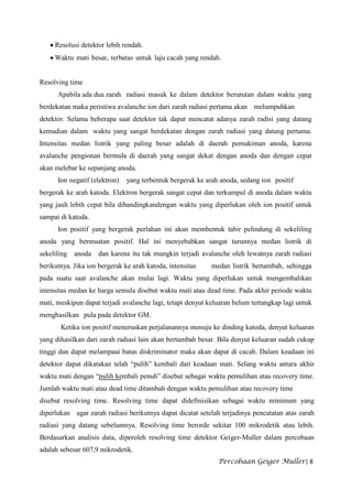 Resolusi detektor lebih rendah.
     Waktu mati besar, terbatas untuk laju cacah yang rendah.


Resolving time
      Apabila ada dua zarah radiasi masuk ke dalam detektor berurutan dalam waktu yang
berdekatan maka peristiwa avalanche ion dari zarah radiasi pertama akan melumpuhkan
detektor. Selama beberapa saat detektor tak dapat mencatat adanya zarah radisi yang datang
kemudian dalam waktu yang sangat berdekatan dengan zarah radiasi yang datang pertama.
Intensitas medan listrik yang paling besar adalah di daerah pemukiman anoda, karena
avalanche pengionan bermula di daerah yang sangat dekat dengan anoda dan dengan cepat
akan melebar ke sepanjang anoda.
      Ion negatif (elektron)   yang terbentuk bergerak ke arah anoda, sedang ion positif
bergerak ke arah katoda. Elektron bergerak sangat cepat dan terkumpul di anoda dalam waktu
yang jauh lebih cepat bila dibandingkandengan waktu yang diperlukan oleh ion positif untuk
sampai di katoda.
      Ion positif yang bergerak perlahan ini akan membentuk tabir pelindung di sekeliling
anoda yang bermuatan positif. Hal ini menyebabkan sangat turunnya medan listrik di
sekeliling   anoda   dan karena itu tak mungkin terjadi avalanche oleh lewatnya zarah radiasi
berikutnya. Jika ion bergerak ke arah katoda, intensitas    medan listrik bertambah, sehingga
pada suatu saat avalanche akan mulai lagi. Waktu yang diperlukan untuk mengembalikan
intensitas medan ke harga semula disebut waktu mati atau dead time. Pada akhir periode waktu
mati, meskipun dapat terjadi avalanche lagi, tetapi denyut keluaran belum tertangkap lagi untuk
menghasilkan pula pada detektor GM.
       Ketika ion positif meneruskan perjalanannya menuju ke dinding katoda, denyut keluaran
yang dihasilkan dari zarah radiasi lain akan bertambah besar. Bila denyut keluaran sudah cukup
tinggi dan dapat melampaui batas diskriminator maka akan dapat di cacah. Dalam keadaan ini
detektor dapat dikatakan telah “pulih” kembali dari keadaan mati. Selang waktu antara akhir
waktu mati dengan “pulih kembali penuh” disebut sebagai waktu pemulihan atau recovery time.
Jumlah waktu mati atau dead time ditambah dengan waktu pemulihan atau recovery time
disebut resolving time. Resolving time dapat didefinisikan sebagai waktu minimum yang
diperlukan agar zarah radiasi berikutnya dapat dicatat setelah terjadinya pencatatan atas zarah
radiasi yang datang sebelumnya. Resolving time berorde sekitar 100 mikrodetik atau lebih.
Berdasarkan analisis data, diperoleh resolving time detektor Geiger-Muller dalam percobaan
adalah sebesar 607,9 mikrodetik.
                                                              Percobaan Geiger Muller| 8
 