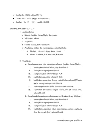 Sumber Co-60 (S1) adalah 13,917;
    Co-60 dan Cs-137 (S12) adalah 161,847;
    Sumber     Cs-137        (S2)   adalah 146,002.


METODOLOGI PENELITIAN
        1. Alat dan bahan
             a. Satu set Detektor Geiger Muller dan counter
             b. Micrometer sekrop
             c. Stopwatch
             d. Sumber radiasi , 60 Co dan 137 Cs
             e. Penghalang timbale dan plastic dengan variasi ketebalan
                        Timbale : 1.4 mm, 1.6 mm, 4 mm , 6 mm
                        Plastic : 0.95 mm, 1.50 mm, 4mm, 6.05 mm


        2. Cara Kerja
                 a. Percobaan pertama yaitu menghitung efisiensi Detektor Geiger Muller.
                        I.     Menyiapkan alat dan bahan yang akan dipakai
                      II.      Merangkai alat yang akan dipakai
                     III.      Menghubungkan detector dengan PLN
                     IV.       Melakukan cacah latar selama 60 detik
                      V.       Melakukan pencacahan dengan variasi bahan radiasi(137Cs dan
                               60Co) masing masing selama 60 detik
                     VI.       Memasang salah satu bahan radiasi di depan detector.
                    VII.       Melakukan pencacahan dengan variasi jarak (5 variasi jarak)
                               selama 60 detik
                 b. Percobaan kedua yaitu mengukur daya serap Detektor Geiger Mullerv :
                        I.     Menyiapkan alat dan bahan yang akan dipakai
                      II.      Merangkai alat yang akan dipakai
                     III.      Menghubungkan detector dengan PLN
                     IV.       Melakukan pencacahan bahan radiasi dengan variasi penghalang
                               (lead dan polyethylene) selama 60 detik



                                                             Percobaan Geiger Muller| 9
 