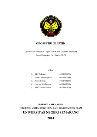 GEOMETRI ELIPTIK 
Disusun Guna Memenuhi Tugas Mata Kuliah Geometri non Euclid 
Dosen Pengampu: Heri Sutarto, M.Pd 
Oleh: 
1. Kiki Wulandari (4101410036) 
2. Pamila Aditianingrum (4101410088) 
3. Atika Rosiana (4101411116) 
4. Prasetya Adi Pungkas (4101412061) 
5. Nila Kumoro Manah (4101412129) 
JURUSAN MATEMATIKA 
FAKULTAS MATEMATIKA DAN ILMU PENGETAHUAN ALAM 
UNIVERSITAS NEGERI SEMARANG 
2014 
 