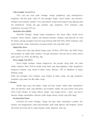 1
· Video,Graphic,Array(VGA)
VGA card atau kartu grafis berfungsi sebagai penghubung yang memungkinkan
pengiriman data-data grafis antara PC dan perangkat display seperti monitor atau proyektor.
Sebagian besar komputer memiliki VGA yang terpisah sebagai kartu ekspansi yang dipasang pada
slot motherboard. Namun ada juga komputer yang mempunyai VGA terintegrasi pada
motherboard atau pada CPU-nya.
· Hard,Disk,Drive(HDD)
Hard-disk berfungsi sebagai tempat penyimpanan data utama dalam sebuah sistem
komputer. Sistem Operasi , aplikasi, dan dokumen-dokumen disimpan pada hard-disk ini. Pada
PC terbaru, ada juga perangkat keras baru yang bernama Solid State Drive (SSD). Fungsinya sama
seperti hard-disk, namun menawarkan kecepatan transfer data yang lebih cepat.
· Optical,Disc,Drive
Optical drive biasa juga dikenal dengan nama CD Drive, DVD Drive atau ODD. Fungsi
dari perangkat ini adalah untuk membaca dan juga menyimpan data dari dan ke media cakram
optik seperti CD , DVD, atau Blu-Ray Disc.
· Power,Supply,Unit,(PSU)
Power Supply berfungsi sebagai pengkonversi dan penyalur energi listrik dari outlet
sumber (misalnya listrik PLN) ke bentuk energi listrik yang dapat digunakan untuk menjalankan
komponen komputer yang berada di dalam casing. Biasanya, PSU ini diletakkan di bagian
belakang casing.
Selain dari perangkat keras komputer yang terdapat di dalam casing, ada juga komponen-
komponen yang umum kita lihat diluar casing:
v Monitor
Disebut juga screen atau display. Fungsi dari layar monitor adalah untuk menampilkan
video dan informasi grafis yang dihasilkan dari komputer melalui alat yang disebut kartu grafis
(VGA Card). Monitor ini bentuk fisiknya hampir sama dengan televisi , hanya saja televisi
biasanya mampu menampilkan informasi grafis dengan ukuran resolusi yang lebih tinggi.
· Keyboard,dan,Mouse
Keyboard dan mouse berfungsi sebagai alat input untuk memasukkan perintah teks,
karakter, atau menggerakkan objek pada antarmuka grafis untuk diproses oleh komputer. Ukuran
dan bentuk dari kedua alat ini cukup beragam, namun fungsinya sama saja.
 