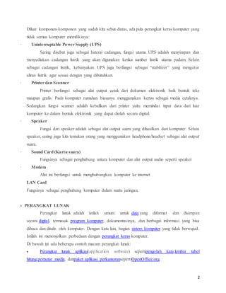 2
Diluar komponen-komponen yang sudah kita sebut diatas, ada pula perangkat keras komputer yang
tidak semua komputer memilikinya:
· Uninterruptable,Power,Supply,(UPS)
Sering disebut juga sebagai baterai cadangan, fungsi utama UPS adalah menyimpan dan
menyediakan cadangan listrik yang akan digunakan ketika sumber listrik utama padam. Selain
sebagai cadangan listrik, kebanyakan UPS juga berfungsi sebagai “stabilizer” yang mengatur
aliran listrik agar sesuai dengan yang dibutuhkan.
· Printer,dan,Scanner
Printer berfungsi sebagai alat output cetak dari dokumen elektronik baik bentuk teks
maupun grafis. Pada komputer rumahan biasanya menggunakan kertas sebagai media cetaknya.
Sedangkan fungsi scanner adalah kebalikan dari printer yaitu memindai input data dari luar
komputer ke dalam bentuk elektronik yang dapat diolah secara digital.
· Speaker
Fungsi dari speaker adalah sebagai alat output suara yang dihasilkan dari komputer. Selain
speaker, sering juga kita temukan orang yang menggunakan headphone/headset sebagai alat output
suara.
· Sound,Card,(Kartu,suara)
Fungsinya sebagai penghubung antara komputer dan alat output audio seperti speaker
· Modem
Alat ini berfungsi untuk menghubungkan komputer ke internet
LAN Card
Fungsinya sebagai penghubung komputer dalam suatu jaringan.
v PERANGKAT LUNAK
Perangkat lunak adalah istilah umum untuk data yang diformat dan disimpan
secara digital, termasuk program komputer, dokumentasinya, dan berbagai informasi yang bisa
dibaca dan ditulis oleh komputer. Dengan kata lain, bagian sistem komputer yang tidak berwujud.
Istilah ini menonjolkan perbedaan dengan perangkat keras komputer.
Di bawah ini ada beberapa contoh macam perangkat lunak:
 Perangkat lunak aplikasi(application software) sepertipengolah kata,lembar tabel
hitung,pemutar media, danpaket aplikasi perkantoransepertiOpenOffice.org.
 