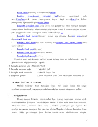 1
 Sistem operasi(operating system) misalnyaUbuntu.
 Perkakas pengembangan perangkat lunak(software development tool)
sepertiKompilatoruntuk bahasa pemrograman tingkat tinggi sepertiPascaldan bahasa
pemrograman tingkat rendah yaitubahasa rakitan.
 Pengendali perangkat keras(device driver) yaitu penghubung antara perangkat perangkat
keras pembantu dan komputer adalah software yang banyak dipakai di swalayan dan juga sekolah,
yaitu penggunaanbarcode scannerpada aplikasi database lainnya.[4]
 Perangkat lunak menetap(firmware) seperti yang dipasang dalamjam tangandigital
danpengendali jarak jauh.
 Perangkat lunak bebas(free 'libre' software) danPerangkat lunak sumber terbuka(open
source software)
 Perangkat lunak gratis(freeware)
 Perangkat lunak uji coba(shareware/ 'trialware)
 Perangkat lunak perusak(malware)
Perangkat lunak pada komputer meliputi semua software yang ada pada komputer yang di
gunakan dalam pengoperasiannya. Seperti :
Ø Perangkat pengolah kata : Microfoft Word
Ø Perangkat pengolah angka : Microfoft Exel
Ø Perangkat untuk presentase : Microfoft Power Point
Ø Pengeditan gambar : Adobe Photoshop, Corel Draw, Photoscape, Photoshine, dll.
2.4 PEMANFAATAN KOMPUTER
Manfaat komputer dalam kehidupan sehari- hari sangat banyak dan sangat
membantu,mempermudah , mempecepat pekerjaan-pekerjaan manusia diantaranya adalah :
· Bidang Pendidikan
Dengan adanya komputer mempermudah bagi pegawai administrasi sekolah untuk
membuatkurikulum pengajaran , jadwal pelajaran sekolah, membuat daftar nama siswa , membuat
daftar nilai siswa , membuat absen siswa , membuat perhitungan gaji pegawai dan
membuat perencanaan pengajaran bagi guru-guru sekolah.Mengakses Informasi Pendidikan lewat
Internet. Seiring perkembangan jaman Internet telahmerambah sekolah-sekolah setingkat
 