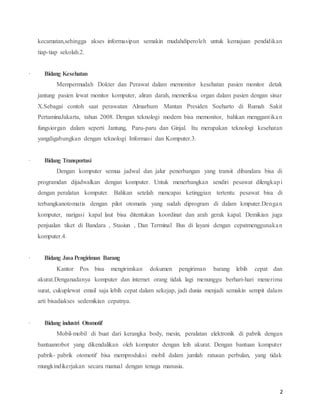 2
kecamatan,sehingga akses informasipun semakin mudahdiperoleh untuk kemajuan pendidikan
tiap-tiap sekolah.2.
· Bidang Kesehatan
Mempermudah Dokter dan Perawat dalam memonitor kesehatan pasien monitor detak
jantung pasien lewat monitor komputer, aliran darah, memeriksa organ dalam pasien dengan sinar
X.Sebagai contoh saat perawatan Almarhum Mantan Presiden Soeharto di Rumah Sakit
PertaminaJakarta, tahun 2008. Dengan teknologi modern bisa memonitor, bahkan menggantikan
fungsiorgan dalam seperti Jantung, Paru-paru dan Ginjal. Itu merupakan teknologi kesehatan
yangdigabungkan dengan teknologi Informasi dan Komputer.3.
· Bidang Transportasi
Dengan komputer semua jadwal dan jalur penerbangan yang transit dibandara bisa di
programdan dijadwalkan dengan komputer. Untuk menerbangkan sendiri pesawat dilengkapi
dengan peralatan komputer. Bahkan setelah mencapai ketinggian tertentu pesawat bisa di
terbangkanotomatis dengan pilot otomatis yang sudah diprogram di dalam kmputer.Dengan
komputer, narigasi kapal laut bisa ditentukan koordinat dan arah gerak kapal. Demikian juga
penjualan tiket di Bandara , Stasiun , Dan Terminal Bus di layani dengan cepatmenggunakan
komputer.4.
· Bidang JasaPengiriman Barang
Kantor Pos bisa mengirimkan dokumen pengiriman barang lebih cepat dan
akurat.Denganadanya komputer dan internet orang tidak lagi menunggu berhari-hari menerima
surat, cukuplewat email saja lebih cepat dalam sekejap, jadi dunia menjadi semakin sempit dalam
arti bisadiakses sedemikian cepatnya.
· Bidang industri Otomotif
Mobil-mobil di buat dari kerangka body, mesin, peralatan elektronik di pabrik dengan
bantuanrobot yang dikendalikan oleh komputer dengan leih akurat. Dengan bantuan komputer
pabrik- pabrik otomotif bisa memproduksi mobil dalam jumlah ratusan perbulan, yang tidak
mungkindikerjakan secara manual dengan tenaga manusia.
 