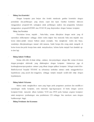 1
· Bidang JasaKonstruksi
Dengan komputer para Insiyur dan Arsitek mendesain gambar konstruksi dengan
pemodelan dan perhitungan yang akurat, cepat dan tepat. Gambar kontruksi didesain
menggunakan programCAD, sedangkan untuk perhitungan analisis dan penganalisa kekuatan
menggunakan programSAP2000 atau STAD III yang dioperasikan dengan bantuan komputer.
· Bidang JasaPercetakan
Percetakan koran, majalah , buku-buku, semua dikerjakan dengan mesin yang di
operasikan olehkomputer sehingga dalam waktu singkat bisa mencetak buku atau majalah atau
koran dalam jumlah ratusan bahkan jutaan exemplar, bisa menghemat waktu dan biaya,
seandainya dikerjakandengan manual oleh manusia, butuh berapa ribu orang untuk mengetik di
kertas koran dan perlu berapa lama untuk menyelesaikan, keburu berita menjadi basi dantidak up-
to date lagi.
· Bidang Industri Perfilman
Semua efek-efek di dunia akting , animasi, dan penyotingan adegan film semua di rekam
dengan perangkat elektronik yang dihubungkan dengan komputer. Animasinya juga di
kembangkanmempergunakan animasi yang dibuat dengan aplikasi komputer. Sebagai contoh film-
filmHollywood berjudul TITANIC itu sebenarnya tambahan animasi untuk menggambarkan
kapalraksasa yang pecah dan tenggelam, sehingga tampak menjadi seolah-olah mirip dengan
kejadiannyata.
· Bidang Industri Rekaman
Bahwa untuk menghasilkan suara yang bagus perlu pengaturan perekam dan modifikasi
suaradengan media komputer, serta mencetak lagu-lagunyapun di bantu dengan system
komputer.Untuk mencetak album kedalam VCD atau DVD perlu bantuan pogram komputer
untuk memproses pembuningan atau pembakaran CD sehingga bisa merekam suara dengan
kualitassangat tinggi.
· Bidang Pertahanan dan Keamanan
 